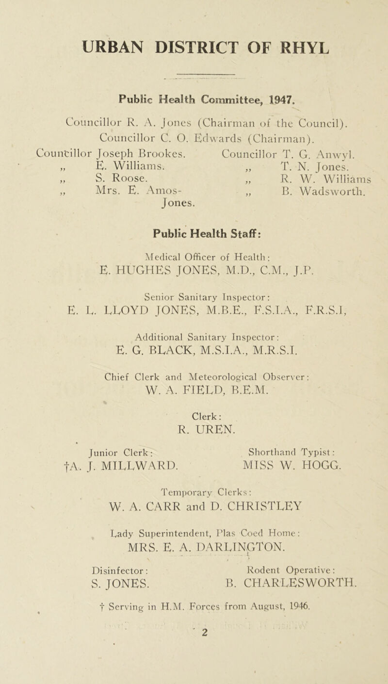 URBAN DISTRICT OF RHYL Public Health Committee, 1947, Councillor R. A. Jones (Chairman of the Council) Councillor C. O. Edwards (Chairman). Councillor Joseph Brookes. E. Williams. S. Roose. Mrs. E. Amos- Jones. yy yy Councillor T. G. Anwyl. T. N. Jones. R. W. Williams B. Wadsworth. >> Public Health Staff: Medical Officer of Health: E. HUGHES JONES, M.D., C.M., J.P. Senior Sanitary Inspector: E. E. EEOYD JONES, M.B.E., F.S.I.A., F.R.S.I, Additional Sanitary Inspector: E. G. BLACK, M.S.I.A., M.R.S.I. Chief Clerk and Meteorological Observer W. A. FIELD, B.E.M. Clerk: R. UREN. * Junior Clerk: Shorthand Typist: fA, J. MILLWARD. MISS W. HOGG. Temporary Clerks: W. A. CARR and D. CHRISTLEY Lady Superintendent, Plas Coed Home : MRS. E. A. DARLINGTON. Disinfector : Rodent Operative : S. JONES. B. CHARLESWORTH. t Serving in H.M. Forces from August, 1946.