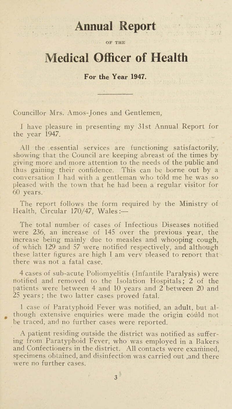 Annual Report « • OF THE Medical Officer of Health For the Year 1947. Councillor Mrs. Amos-Jones and Gentlemen, I have pleasure in presenting- my 31st Annual Report for the year 1947. All the essential services are functioning satisfactorily, showing that the Council are keeping abreast of the times by giving more and more attention to the needs of the public and thus gaining their confidence. This can be borne out by a conversation 1 had with a gentleman who told me he was so pleased with the town that he had been a regular visitor for 60 years. The report follows the form required by the Ministry of Health, Circular 170/47, Wales:— The total number of cases of Infectious Diseases notified were 236, an increase of 145 over the previous year, the increase being mainly due to measles and whooping cough, of which 129 and 57 were notified respectively, and although these latter figures are high I am verv pleased to report that there was not a fatal case. 4 cases of sub-acute Poliomyelitis (Infantile Paralysis) were notified and removed to the Isolation Hospitals; 2 of the patients were between 4 and 10 years and 2 between 20 and 25 years; the two latter cases proved fatal. 1 case of Paratyphoid Fever was notified, an adult, but al- though extensive enquiries were made the origin could not be traced, and no further cases were reported. A patient residing outside the district was notified as suffer- ing from Paratyphoid Fever, who was employed in a Bakers and Confectioners in the district. All contacts were examined, specimens obtained, and disinfection was carried out ,and there were no further cases. r