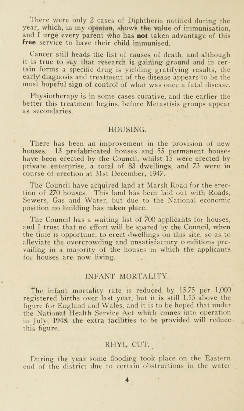 There were only 2 cases of Diphtheria notified during the year, which, in my opinion, shows the value of immunisation, and I urge every parent who has not taken advantage of this free service to have their child immunised. Cancer still heads the list of causes of death, and although it is true to say that research is gaining ground and in cer- tain forms a specific drug is yielding gratifying results, the early' diagnosis and treatment of the disease appears to be the most hopeful sign of control of what was once a fatal disease. Physiotherapy is in some cases curative, and the earlier the better this treatment begins, before Metastisis groups appear as secondaries. HOUSING. There has been an improvement in the provision of new houses. 13 prefabricated houses and 55 permanent houses have been erected by the Council, whilst 15 were erected by private enterprise, a total of 83 dwellings, and 73 were in course of erection at 31st December, 1947. The Council have acquired land at Marsh Road for the erec- tion of 270 houses. This land has been laid out with Roads, Sewers, Gas and Water, but due to the National economic position no building has taken place. The Council has a waiting list of 700 applicants for houses, and I trust that no effort will be spared by the Council, when the time is opportune, to erect dwellings on this site, so as to alleviate the overcrowding and unsatisfactory conditions pre- vailing in a majority of the houses in which the applicants for houses are now living. INFANT MORTALITY. \ The infant mortality rate is reduced by 15.75 per 1,000 registered births over last year, but it is still 1.55 above the figure for England and Wales, and it is to be hoped that under the National Health Service Act which comes into operation in July, 1948, the extra facilities to be provided will reduce this figure. . * RHYL CUT. During the year some flooding took place on the Eastern end of the district due to certain obstructions in the water