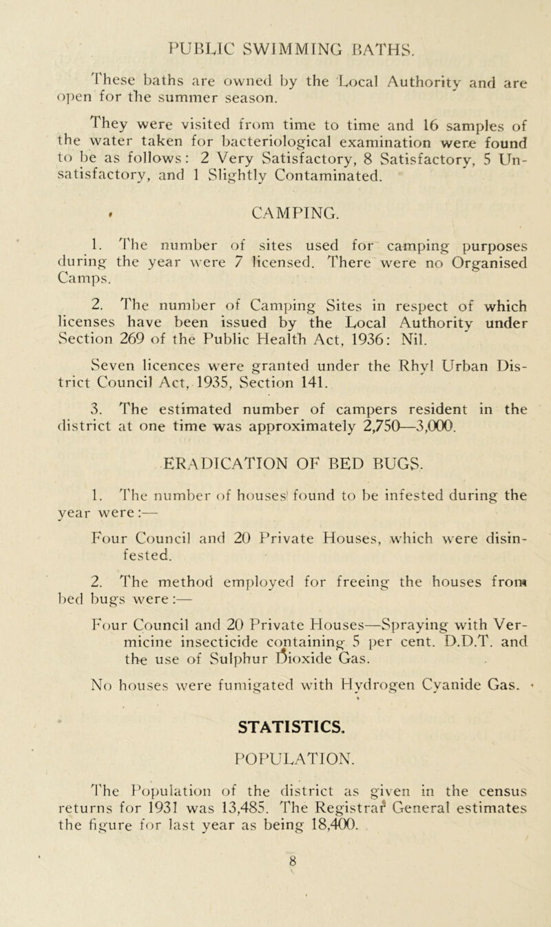 PUBLIC SWIMMING BATHS. These baths are owned by the Local Authority and are open for the summer season. They were visited from time to time and 16 samples of the water taken for bacteriological examination were found to be as follows: 2 Very Satisfactory, 8 Satisfactory, 5 Un- satisfactory, and 1 Slightly Contaminated. . CAMPING. 1. The number of sites used for camping purposes during the year were 7 licensed. There were no Organised Camps. 2. The number of Camping Sites in respect of which licenses have been issued by the Local Authority under Section 269 of the Public Health Act, 1936: Nil. Seven licences were granted under the Rhyl Llrban Dis- trict Council Act, 1935, Section 141. 3. The estimated number of campers resident in the district at one time was approximately 2,750—3,000. ERADICATION OF BED BUGS. 1. The number of houses' found to be infested during the year were:— Four Council and 20 Private Houses, which were disin- fested. 2. The method employed for freeing the houses from bed bugs were :— Four Council and 20 Private Houses—Spraying with Ver- micine insecticide containing 5 per cent. D.D.T. and the use of Sulphur Dioxide Gas. No houses were fumigated with Hydrogen Cyanide Gas. • % STATISTICS. POPULATION. The Population of the district as given in the census returns for 1931 was 13,485. The Registrar General estimates the figure for last year as being 18,400.