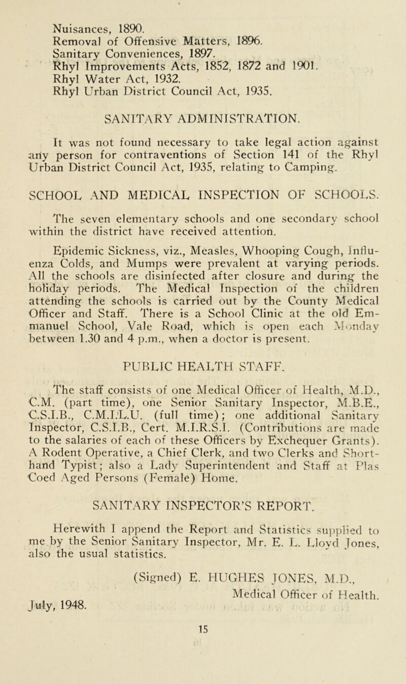 Nuisances, 1890. Removal of Offensive Matters, 1896. Sanitary Conveniences, 1897. Rhyl Improvements Acts, 1852, 1872 and 1901. Rhyl Water Act, 1932. Rhyl Urban District Council Act, 1935. SANITARY ADMINISTRATION. It was not found necessary to take legal action against any person for contraventions of Section 141 of the Rhyl Urban District Council Act, 1935, relating to Camping. SCHOOL AND MEDICAL INSPECTION OF SCHOOLS. The seven elementary schools and one secondary school within the district have received attention. Epidemic Sickness, viz., Measles, Whooping Cough, influ- enza Colds, and Mumps were prevalent at varying periods. All the schools are disinfected after closure and during the holiday periods. The Medical Inspection of the children attending the schools is carried out by the County Medical Officer and Staff. There is a School Clinic at the old Em- manuel School, Vale Road, which is open each Monday between 1.30 and 4 p.m., when a doctor is present. PUBLIC HEALTH STAFF. The staff consists of one Medical Officer of Health, M.D., C.M. (part time), one Senior Sanitary Inspector, M.B.E., C.S.I.B., C.M.I.'L.U. (full time); one additional Sanitary Inspector, C.S.I.B., Cert. M.I.R.S.I. (Contributions are made to the salaries of each of these Officers by Exchequer Grants). A Rodent Operative, a Chief Clerk, and two Clerks and Short- hand Typist; also a Lady Superintendent and Staff at Plas Coed Aged Persons (Female) Home. SANITARY INSPECTOR’S REPORT. Herewith I append the Report and Statistics supplied to me by the Senior Sanitary Inspector, Mr. E. I.. Llovd lones, also the usual statistics. (Signed) E. HUGHES JONES, M.D., Medical Officer of Health. July, 1948. t