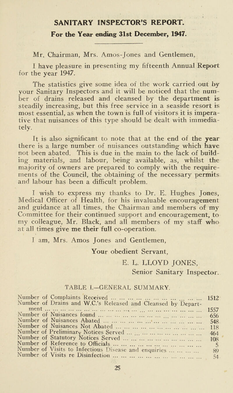 SANITARY INSPECTOR’S REPORT. For the Year ending 31st December, 1947. Mr. Chairman, Mrs. Amos-Jones and Gentlemen, I have pleasure in presenting my fifteenth Annual Report for the year 1947. The statistics give some idea of the work carried out by your Sanitary Inspectors and it will be noticed that the num- ber of drains released and cleansed by the department is steadily increasing, but this free service in a seaside resort is most essential, as when the town is full of visitors it is impera- tive that nuisances of this type should be dealt with immedia- tely. It is also significant to note that at the end of the year there is a large number of nuisances outstanding which have not been abated. This is due in the main to the lack of build- ing materials, and labour, being available, as, whilst the majority of owners are prepared to comply with the require- ments of the Council, the obtaining of the necessary permits and labour has been a difficult problem. I wish to express my thanks to Dr. E. Hughes Jones, Medical Officer of Health, for his invaluable encouragement and guidance at all times, the Chairman and members of my Committee for their continued support and encouragement, to my colleague, Mr. Black, and all members of my staff who at all times give me their full co-operation. i . I am, Mrs. Amos Jones and Gentlemen, Your obedient Servant, E. E. LLOYD JONES, Senior Sanitary Inspector. TABLE 1.—GENERAL SUMMARY. Number of Complaints Received 1512 Number of Drains and W.C.’s Released and Cleansed by Depart- ment ... 1557 Number of Nuisances found 656 Number of Nuisances Abated 548 Number of Nuisances Not Abated 118 Number of Preliminary Notices Served ... ... 464 Number of Statutory Notices Served 108 Number of Reference to Officials 5 Number of Visits to Infectious Disease and enquiries 89 Number of Visits re Disinfection c.a