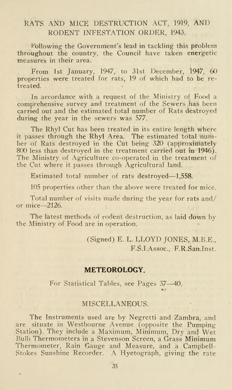 RATS AND MICE DESTRUCTION ACT, 1919, AND RODENT INFESTATION ORDER, 1943. Following the Government’s lead in tackling this problem throughout the country, the Council have taken energetic measures in their area. From 1st January, 1947, to 31st December, 1947, 60 properties were treated for rats, 19 of which had to be re- treated. In accordance with a request of the Ministry of Food a comprehensive survey and treatment of the Sewers has been carried out and the estimated total number of Rats destroyed during the year in the sewers was 577. The Rhyl Cut has been treated in its entire length where it passes through the Rhyl Area. The estimated total num- ber of Rats destroyed in the Cut being 320 (approximately 800 less than destroyed in the treatment carried out in 1946). The Ministry of Agriculture co-operated in the treatment of the Cut where it passes through Agricultural land. Estimated total number of rats destroyed—1,558. 105 properties other than the above were treated for mice. Total number of visits made during the year for rats and/ or mice—2126. The latest methods of rodent destruction, as laid down by the Ministry of Food are in operation. (Signed) E. E. ELOYD JONES, M.B.E., F.S.I.Assoc., F.R.San.Inst. METEOROLOGY. For Statistical Tables, see Pages 37—40. • / MISCELLANEOUS. • * The Instruments used are by Negretti and Zambra, and are situate in Westbourne Avenue (opposite the Pumping Station). They include a Maximum, Minimum, Dry and Wet Bulb Thermometers in a Stevenson Screen, a Grass Minimum Thermometer, Rain Gauge and Measure, and a Campbell- Stokes Sunshine Recorder. A Hyetograph, giving the rate