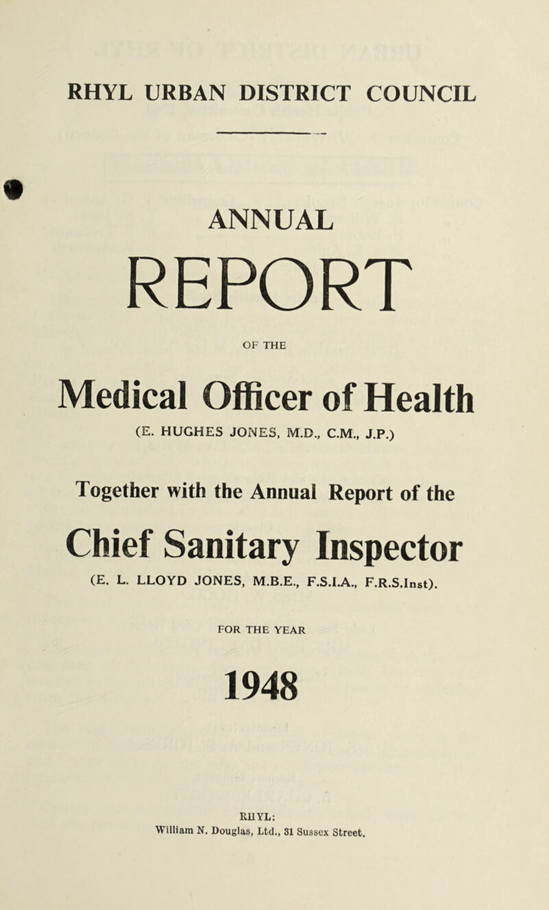 ANNUAL REPORT OF THE Medical Officer of Health (E. HUGHES JONES, M.D., C.M., J.P.) Together with the Annual Report of the Chief Sanitary Inspector (E. L. LLOYD JONES, F.S.I.A., F.R.S.Inst). FOR THE YEAR 1948 RHYL: William N. Douglas, Ltd., 31 Sussex Street.