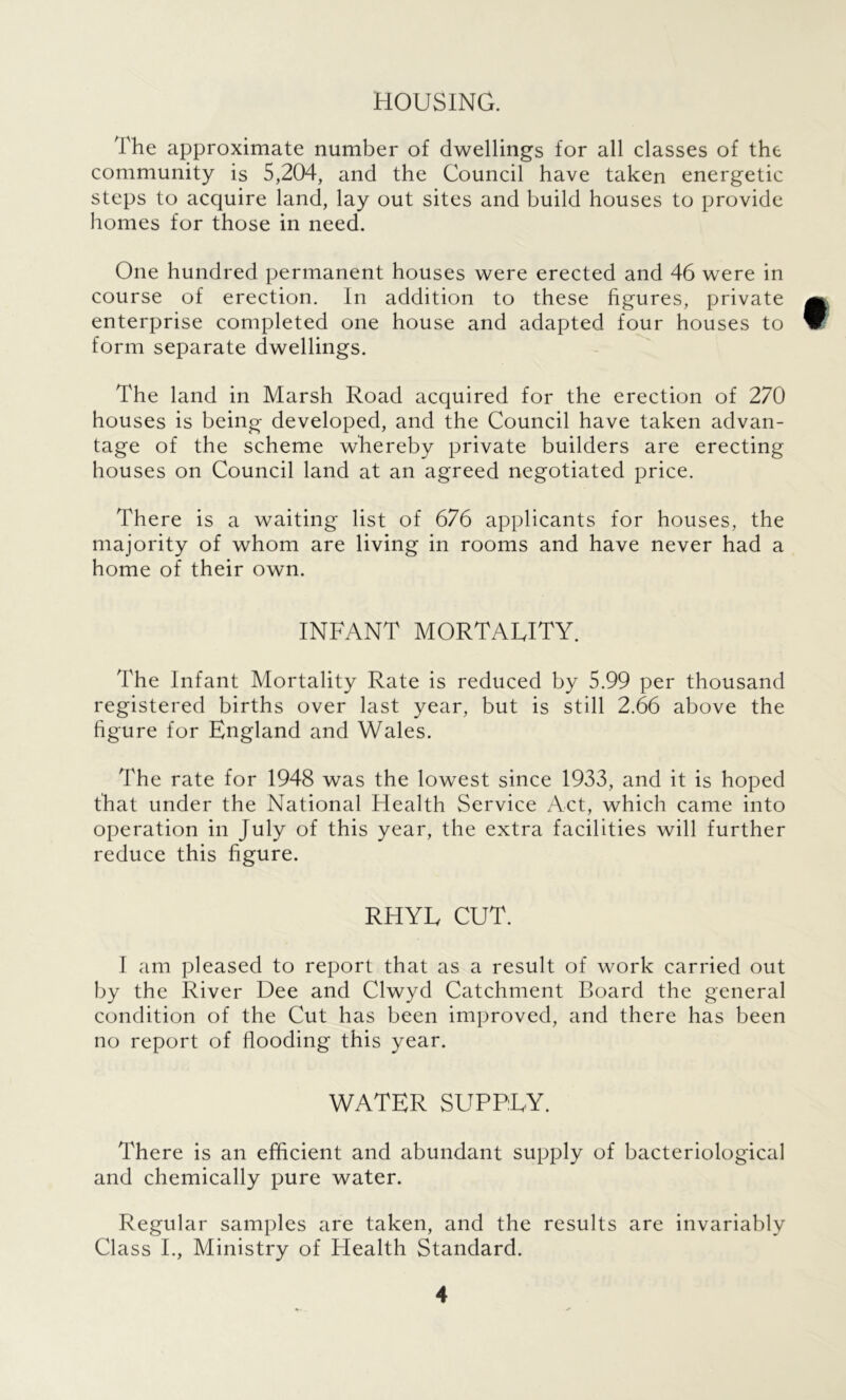 HOUSING. The approximate number of dwellings for all classes of the community is 5,204, and the Council have taken energetic steps to acquire land, lay out sites and build houses to provide homes for those in need. One hundred permanent houses were erected and 46 were in course of erection. In addition to these figures, private a enterprise completed one house and adapted four houses to W form separate dwellings. The land in Marsh Road acquired for the erection of 270 houses is being developed, and the Council have taken advan- tage of the scheme whereby private builders are erecting houses on Council land at an agreed negotiated price. There is a waiting list of 676 applicants for houses, the majority of whom are living in rooms and have never had a home of their own. INFANT MORTALITY. The Infant Mortality Rate is reduced by 5.99 per thousand registered births over last year, but is still 2.66 above the figure for England and Wales. The rate for 1948 was the lowest since 1933, and it is hoped that under the National Health Service Act, which came into operation in July of this year, the extra facilities will further reduce this figure. RHYL CUT. I am pleased to report that as a result of work carried out by the River Dee and Clwyd Catchment Board the general condition of the Cut has been improved, and there has been no report of flooding this year. WATER SUPPLY. There is an efficient and abundant supply of bacteriological and chemically pure water. Regular samples are taken, and the results are invariably Class I., Ministry of Health Standard.