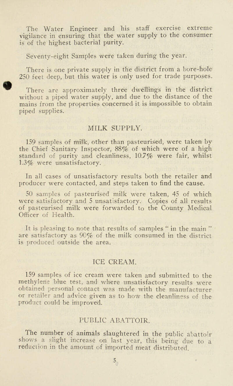 The Water Engineer and his staff exercise extreme vigilance in ensuring that the water supply to the consumer is of the highest bacterial purity. Seventy-eight Samples were taken during the year. There is one private supply in the district from a bore-hole 250 feet deep, but this water is only used for trade purposes. There are approximately three dwellings in the district without a piped water supply, and due to the distance of the mains from the properties concerned it is impossible to obtain piped supplies. MILK SUPPLY. 159 samples of milk, other than pasteurised, were taken by the Chief Sanitary Inspector, 88% of which were of a high standard of purity and cleanliness, 10.7% were fair, whilst 1.3% were unsatisfactory. In all cases of unsatisfactory results both the retailer and producer were contacted, and steps taken to find the cause. 50 samples of pasteurised milk were taken, 45 of which were satisfactory and 5 unsatisfactory. Copies of all results of pasteurised milk were forwarded to the County Medical Officer of Health. It is pleasing to note that results of samples “ in the main ” are satisfactory as 90% of the milk consumed in the district is produced outside the area. ICE CREAM. 159 samples of ice cream were taken and submitted to the methylene blue test, and where unsatisfactory results were obtained personal contact was made with the manufacturer or retailer and advice given as to how the cleanliness of the product could be improved. PUBLIC ABATTOIR. The number of animals slaughtered in the public abattoir shows a slight increase on last year, this being due to a reduction in the amount of imported meat distributed.