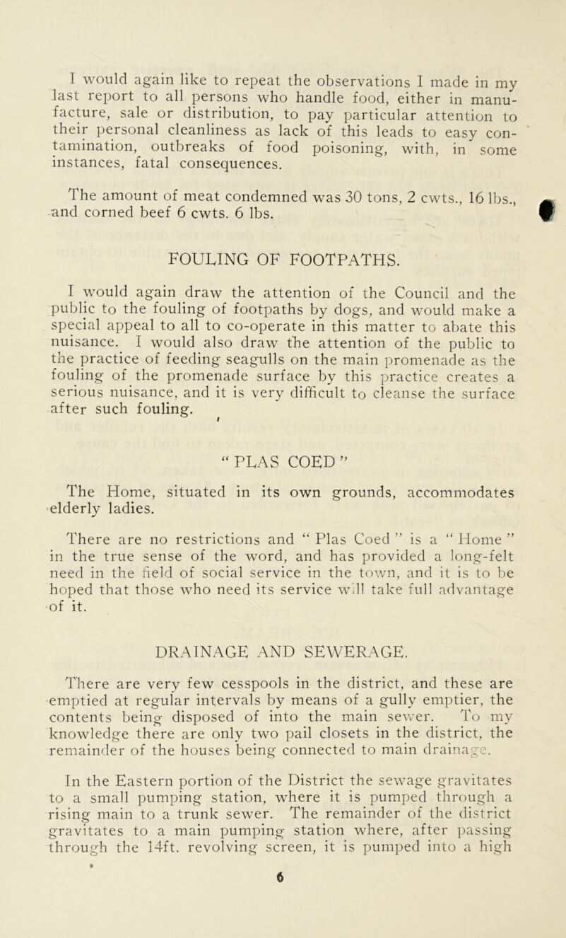 I would again like to repeat the observations I made in my last report to all persons who handle food, either in manu- facture, sale or distribution, to pay particular attention to their personal cleanliness as lack of this leads to easy con- tamination, outbreaks of food poisoning, with, in some instances, fatal consequences. The amount of meat condemned was 30 tons, 2 cwts., 16 lbs., and corned beef 6 cwts. 6 lbs. FOULING OF FOOTPATHS. I would again draw the attention of the Council and the public to the fouling of footpaths by dogs, and would make a special appeal to all to co-operate in this matter to abate this nuisance. I would also draw the attention of the public to the practice of feeding seagulls on the main promenade as the fouling of the promenade surface by this practice creates a serious nuisance, and it is very difficult to cleanse the surface after such fouling. “ PTAS COED ” The Home, situated in its own grounds, accommodates elderly ladies. There are no restrictions and “ Plas Coed ” is a “ Home ” in the true sense of the word, and has provided a long-felt need in the held of social service in the town, and it is to be hoped that those who need its service will take full advantage of it. DRAINAGE AND SEWERAGE. There are very few cesspools in the district, and these are emptied at regular intervals by means of a gully emptier, the contents being disposed of into the main sewer. To my knowledge there are only two pail closets in the district, the remainder of the houses being connected to main drainage. In the Eastern portion of the District the sewage gravitates to a small pumping station, where it is pumped through a rising main to a trunk sewer. The remainder of the district gravitates to a main pumping station where, after passing through the 14ft. revolving screen, it is pumped into a high