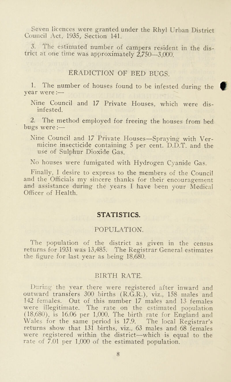 Seven licences were granted under the Rhyl Urban District Council Act, 1935, Section 141. 3. 1 he estimated number of campers resident in the dis- trict at one time was approximately 2,750—3,000. ERADICATION OF BED BUGS. E The number of houses found to be infested during the £ year were:— Nine Council and 17 Private Houses, which were dis- infested. 2. The method employed for freeing the houses from bed bugs were:— Nine Council and 17 Private Houses—Spraying with Ver- micine insecticide containing 5 per cent. D.D.T. and the use of Sulphur Dioxide Gas. No houses were fumigated with Hydrogen Cyanide Gas. Finally, I desire to express to the members of the Council and the Officials my sincere thanks for their encouragement and assistance during the years I have been your Medical Officer of Health. STATISTICS. POPULATION. The population of the district as given in the census returns for 1931 was 13,485. The Registrar General estimates the figure for last year as being 18,680. BIRTH RATE. During the year there were registered after inward and outward transfers 300 births (R.G.R.), viz., 158 males and 142 females. Out of this number 17 males and 13 females were illegitimate. The rate on the estimated population (18,680), is 16.06 per 1,000. The birth rate for England and Wales for the same period is 17.9. The local Registrar’s returns show that 131 births, viz., 63 males and 68 females were registered within the district—which is equal to the rate of 7.01 per 1,000 of the estimated population.