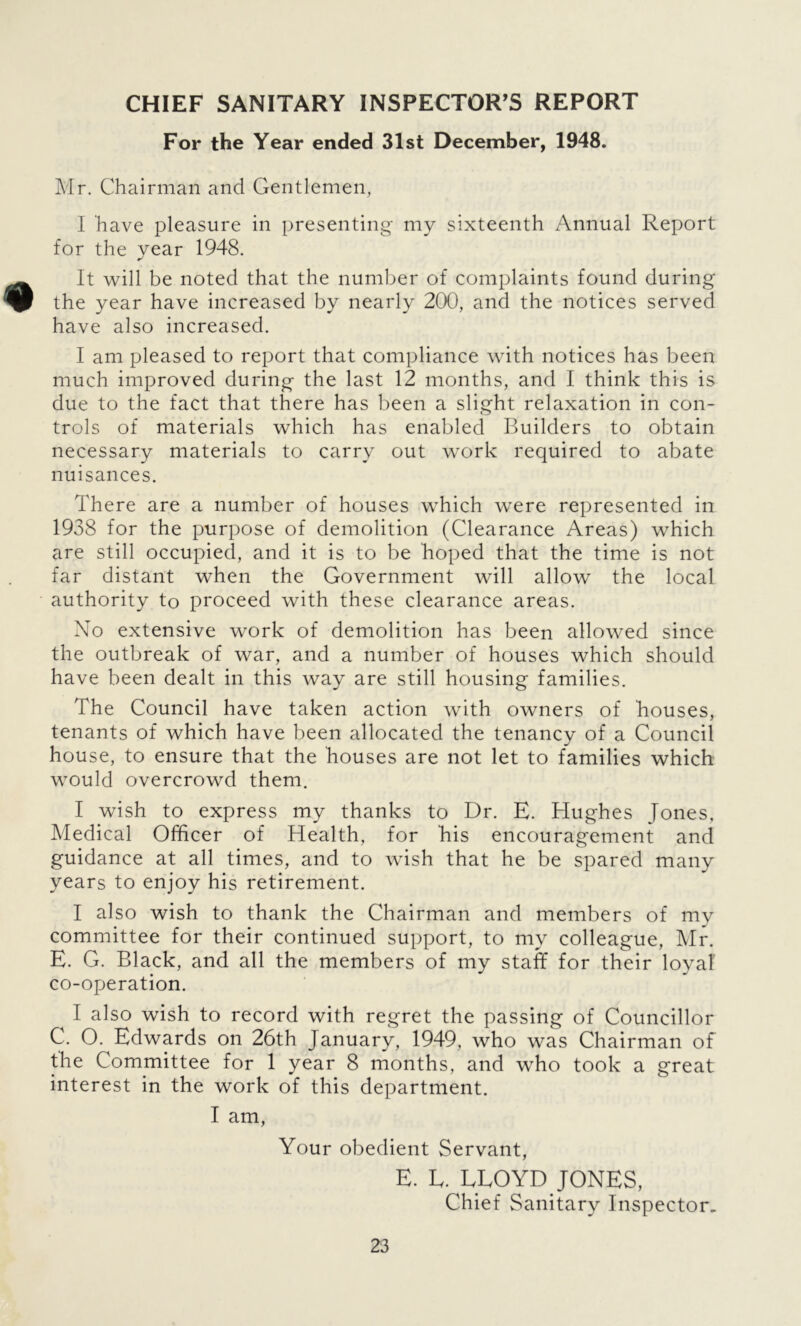 CHIEF SANITARY INSPECTOR'S REPORT For the Year ended 31st December, 1948. Mr. Chairman and Gentlemen, I have pleasure in presenting my sixteenth Annual Report for the year 1948. It will be noted that the number of complaints found during the year have increased by nearly 200, and the notices served have also increased. I am pleased to report that compliance with notices has been much improved during the last 12 months, and I think this is due to the fact that there has been a slight relaxation in con- trols of materials which has enabled Builders to obtain necessary materials to carry out work required to abate nuisances. There are a number of houses which were represented in 1938 for the purpose of demolition (Clearance Areas) which are still occupied, and it is to be hoped that the time is not far distant when the Government will allow the local authority to proceed with these clearance areas. No extensive work of demolition has been allowed since the outbreak of war, and a number of houses which should have been dealt in this way are still housing families. The Council have taken action with owners of houses, tenants of which have been allocated the tenancy of a Council house, to ensure that the houses are not let to families which would overcrowd them. I wish to express my thanks to Dr. E. Hughes Jones, Medical Officer of Health, for his encouragement and guidance at all times, and to wish that he be spared many years to enjoy his retirement. I also wish to thank the Chairman and members of my committee for their continued support, to my colleague, Mr. E. G. Black, and all the members of my staff for their loyal co-operation. I also wish to record with regret the passing of Councillor C. O. Edwards on 26th January, 1949, who was Chairman of the Committee for 1 year 8 months, and who took a great interest in the work of this department. I am, Your obedient Servant, E. E. LLOYD JONES, Chief Sanitary Inspector.
