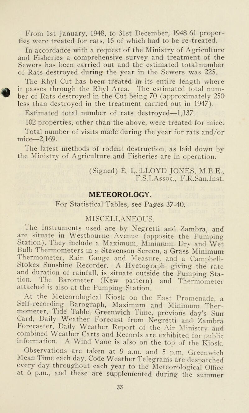 From 1st January, 1948, to 31st December, 1948 61 proper- ties were treated for rats, 15 of which had to be re-treated. In accordance with a request of the Ministry of Agriculture and Fisheries a comprehensive survey and treatment of the Sewers has been carried out and the estimated total number of Rats destroyed during the year in the Sewers was 225. The Rhyl Cut has been treated in its entire length where it passes through the Rhyl Area. The estimated total num- ber of Rats destroyed in the Cut being 70 (approximately 250 less than destroyed in the treatment carried out in 1947). Estimated total number of rats destroyed—1,137. 102 properties, other than the above, were treated for mice. Total number of visits made during the year for rats and/or mice—2,169. The latest methods of rodent destruction, as laid down by the Ministry of Agriculture and Fisheries are in operation. (Signed) E. E. LLOYD JONES, M.B.E., F.S.I.Assoc., F.R.San.Inst. METEOROLOGY. For Statistical Tables, see Pages 37-40. MISCELLANEOUS. The Instruments used are by Negretti and Zambra, and are situate in Westbourne Avenue (opposite the Pumping Station). They include a Maximum, Minimum, Dry and Wet Bulb Thermometers in a Stevenson Screen, a Grass Minimum Thermometer, Rain Gauge and Measure, and a Campbell- Stokes Sunshine Recorder. A Hyetograph. giving the rate and duration of rainfall, is situate outside the Pumping Sta- tion. The Barometer (Kew pattern) and Thermometer attached is also at the Pumping Station. At the Meteorological Kiosk on the East Promenade, a Self-recording Barograph, Maximum and Minimum Ther- mometer, Tide 3 able, Greenwich Time, previous day’s Sun Card, Daily Weather Forecast from Negretti and Zambra Forecaster, Daily Weather Report of the Air Ministry and combined Weather Carts and Records are exhibited for public information. A Wind Vane is also on the top of the Kiosk. Observations are taken at 9 a.m. and 5 p.m. Greenwich Mean Time each day. Code Weather Telegrams are despatched every day throughout each year to the Meteorological Office at 6 p.m., and these are supplemented during the summer