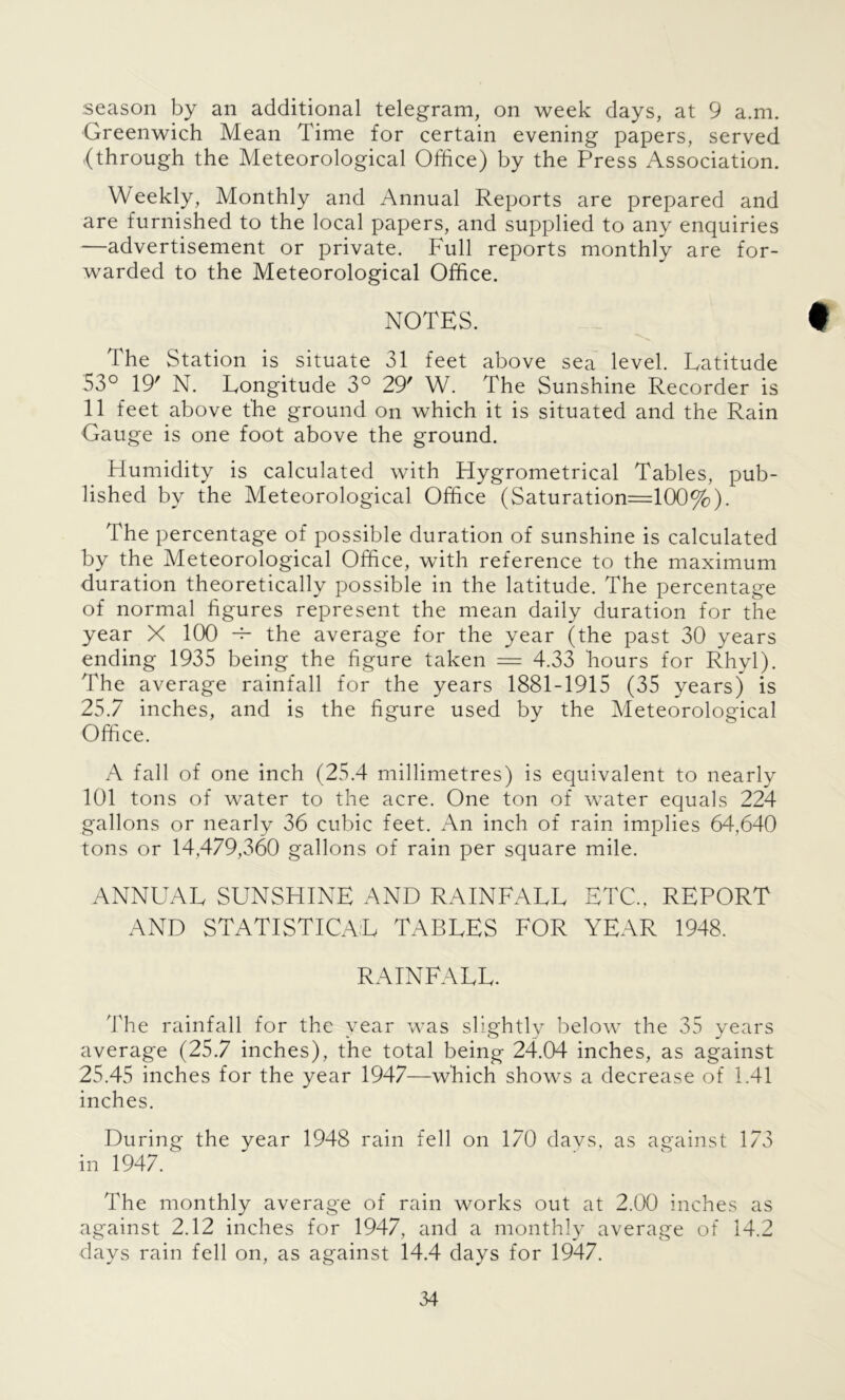 season by an additional telegram, on week days, at 9 a.m. Greenwich Mean Time for certain evening papers, served .(through the Meteorological Office) by the Press Association. Weekly, Monthly and Annual Reports are prepared and are furnished to the local papers, and supplied to any enquiries —advertisement or private. Full reports monthly are for- warded to the Meteorological Office. NOTES. 9 The Station is situate 31 feet above sea level. Latitude 53° 19' N. Longitude 3° 29' W. The Sunshine Recorder is 11 feet above the ground on which it is situated and the Rain Gauge is one foot above the ground. Humidity is calculated with Hygrometrical Tables, pub- lished by the Meteorological Office (Saturation=100%). The percentage of possible duration of sunshine is calculated by the Meteorological Office, with reference to the maximum duration theoretically possible in the latitude. The percentage of normal figures represent the mean daily duration for the year X 100 -r- the average for the year (the past 30 years ending 1935 being the figure taken — 4.33 hours for Rhyl). The average rainfall for the years 1881-1915 (35 years) is 25.7 inches, and is the figure used by the Meteorological Office. A fall of one inch (25.4 millimetres) is equivalent to nearly 101 tons of water to the acre. One ton of water equals 224 gallons or nearly 36 cubic feet. An inch of rain implies 64,640 tons or 14,479,360 gallons of rain per square mile. ANNUAL SUNSHINE AND RAINFALL ETC., REPORT AND STATISTICAL TABLES FOR YEAR 1948. RAINFALL. The rainfall for the year was slightly below the 35 years average (25.7 inches), the total being 24.04 inches, as against 25.45 inches for the year 1947—which shows a decrease of 1.41 inches. During the year 1948 rain fell on 170 days, as against 173 in 1947/ The monthly average of rain works out at 2.00 inches as against 2.12 inches for 1947, and a monthly average of 14.2 days rain fell on, as against 14.4 days for 1947.