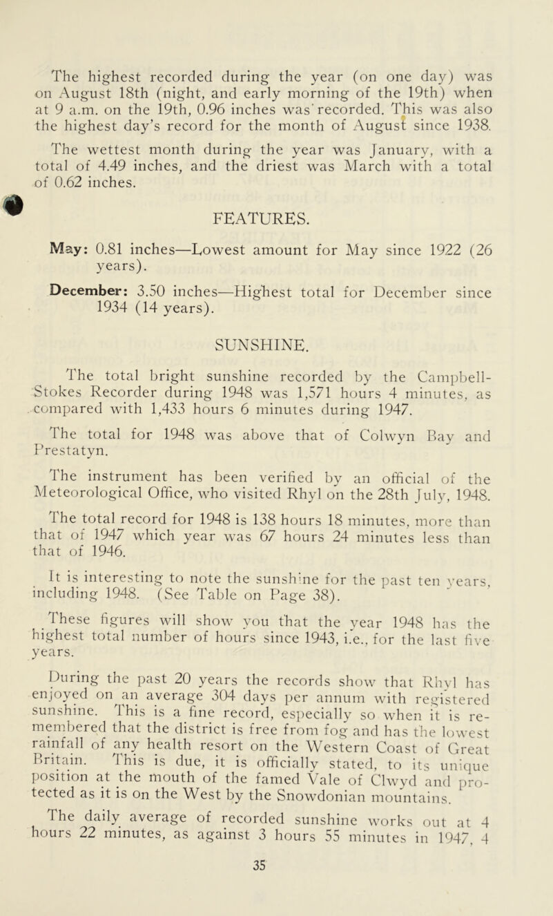 The highest recorded during the year (on one day) was on August 18th (night, and early morning of the 19th) when at 9 a.m. on the 19th, 0.96 inches was'recorded. This was also the highest day’s record for the month of August since 1938. The wettest month during the year was January, with a total of 4.49 inches, and the driest was March with a total of 0.62 inches. FEATURES. May: 0.81 inches—Lowest amount for May since 1922 (26 years). December: 3.50 inches—Highest total for December since 1934 (14 years). SUNSHINE. The total bright sunshine recorded by the Campbell- Stokes Recorder during 1948 was 1,571 hours 4 minutes, as compared with 1,433 hours 6 minutes during 1947. The total for 1948 was above that of Colwyn Bay and Prestatyn. The instrument has been verified by an official of the Meteorological Office, who visited Rhyl on the 28th July, 1948. The total record for 1948 is 138 hours 18 minutes, more than that of 1947 which year was 67 hours 24 minutes less than that of 1946. It is interesting to note the sunshine for the past ten years, including 1948. (See Table on Page 38). These figures will show you that the year 1948 has the highest total number of hours since 1943, i.e., for the last five years. During the past 20 years the records show that Rhyl has enjoyed on an average 304 days per annum with registered sunshine. 1 his is a fine record, especially so when it is re- membered that the district is free from fog and has the lowest rainfall of any health resort on the Western Coast of Great Britain. 1 his is due, it is officially stated, to its unique position at the mouth of the famed Vale of Clwyd and pro- tected as it is on the West by the Snowdonian mountains. The daily average of recorded sunshine works out at 4 hours 22 minutes, as against 3 hours 55 minutes in 1947. 4