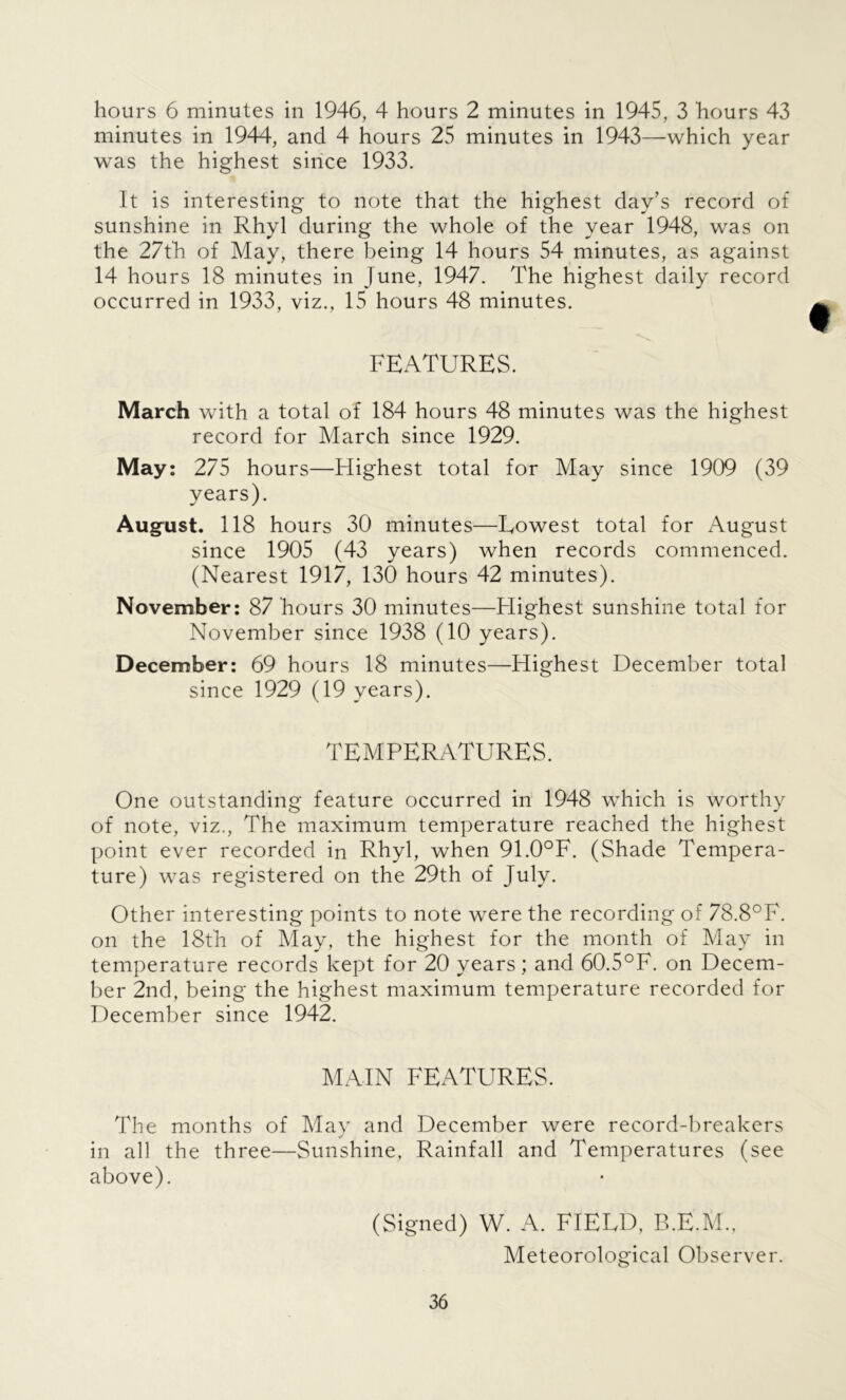 hours 6 minutes in 1946, 4 hours 2 minutes in 1945, 3 hours 43 minutes in 1944, and 4 hours 25 minutes in 1943—which year was the highest since 1933. It is interesting to note that the highest day’s record of sunshine in Rhyl during the whole of the year 1948, was on the 27th of May, there being 14 hours 54 minutes, as against 14 hours 18 minutes in June, 1947. The highest daily record occurred in 1933, viz., 15 hours 48 minutes. FEATURES. March with a total of 184 hours 48 minutes was the highest record for March since 1929. May: 275 hours—Highest total for May since 1909 (39 years). August. 118 hours 30 minutes—Lowest total for August since 1905 (43 years) when records commenced. (Nearest 1917, 130 hours 42 minutes). November: 87 hours 30 minutes—Highest sunshine total for November since 1938 (10 years). December: 69 hours 18 minutes—Highest December total since 1929 (19 years). TEMPERATURES. One outstanding feature occurred in 1948 which is worthy of note, viz., The maximum temperature reached the highest point ever recorded in Rhyl, when 91.0°F. (Shade Tempera- ture) was registered on the 29th of July. Other interesting points to note were the recording of 78.8°F. on the 18th of May, the highest for the month of May in temperature records kept for 20 years; and 60.5°F. on Decem- ber 2nd, being the highest maximum temperature recorded for December since 1942. MAIN FEATURES. The months of May and December were record-breakers in all the three—Sunshine, Rainfall and Temperatures (see above). (Signed) W. A. FIELD. B.E.M., Meteorological Observer.