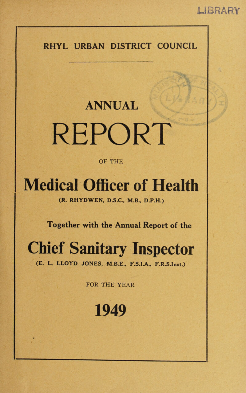 LIBRARY RHYL URBAN DISTRICT COUNCIL ANNUAL REPORT OF THE Medical Officer of Health (R. RHYDWEN, D.S.C., M.B., D.P.H.) Together with the Annual Report of the Chief Sanitary Inspector (E. L. LLOYD JONES, M.B.E., F.S.I.A., F.R.S.Inst.) FOR THE YEAR 1949