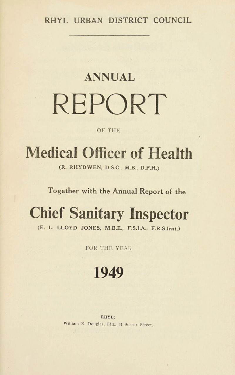 RHYL URBAN DISTRICT COUNCIL ANNUAL REPORT OF THE Medical Officer of Health (R. RHYDWEN, D.S.C., M.B., D.P.H.) Together with the Annual Report of the Chief Sanitary Inspector (E. L. LLOYD JONES, F.S.I.A., F.R.S.Inst.) FOR THE YEAR 1949 RHYL: William N. Douglas, Ltd., 31 Sussex Street.