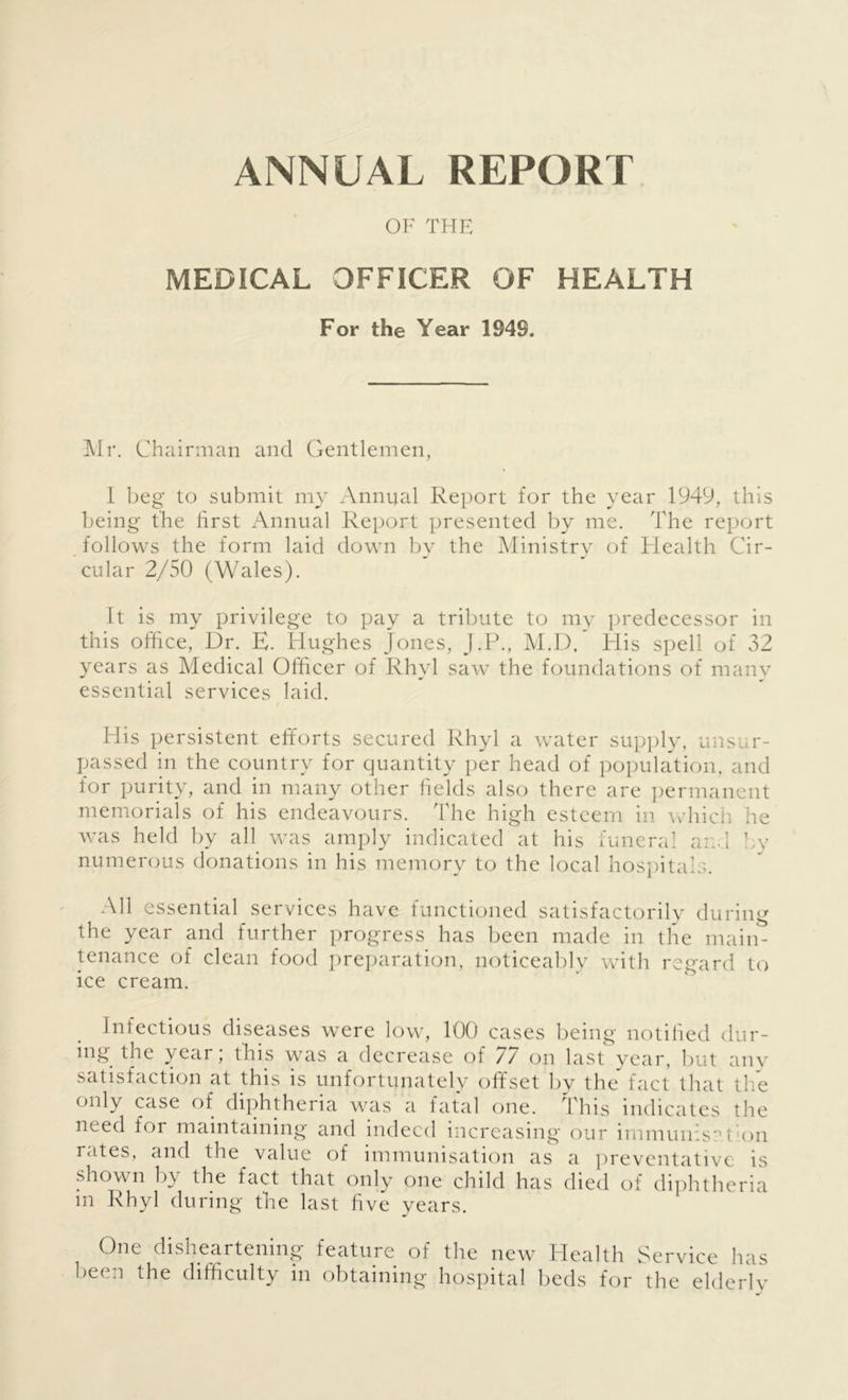 ANNUAL REPORT OF THE MEDICAL OFFICER OF HEALTH For the Year 194S. Mr. Chairman and Gentlemen, I beg to submit my Annual Report for the year 1949, this being the first Annual Report presented by me. The report follows the form laid down by the Ministry of Health Cir- cular 2/50 (Wales). It is my privilege to pay a tribute to my predecessor in this office, Dr. E. Hughes Jones, J.P., M.D, His spell of 32 years as Medical Officer of Rhyl saw the foundations of many essential services laid. His persistent efforts secured Rhyl a water supply, unsur- passed in the country for quantity per head of population, and for purity, and in many other fields also there are permanent memorials of his endeavours. The high esteem in which he was held by all was amply indicated at his funeral and by numerous donations in his memory to the local hospitals. All essential services have functioned satisfactorily during the year and further progress has been made in the main- tenance of clean food preparation, noticeably with regard to ice cream. Infectious diseases were low, 100 cases being notified dur- ing the year; this was a decrease of 77 on last year, but any satisfaction at this is unfortunately offset by the fact that the only case of diphtheria was a fatal one. This indicates the need for maintaining and indeed increasing our immunisation rates, and the value of immunisation as a preventative is shown by the fact that only one child has died of diphtheria in Rhyl during the last five years. One disheartening feature of the new Health Service has been the difficulty in obtaining hospital beds for the elderly