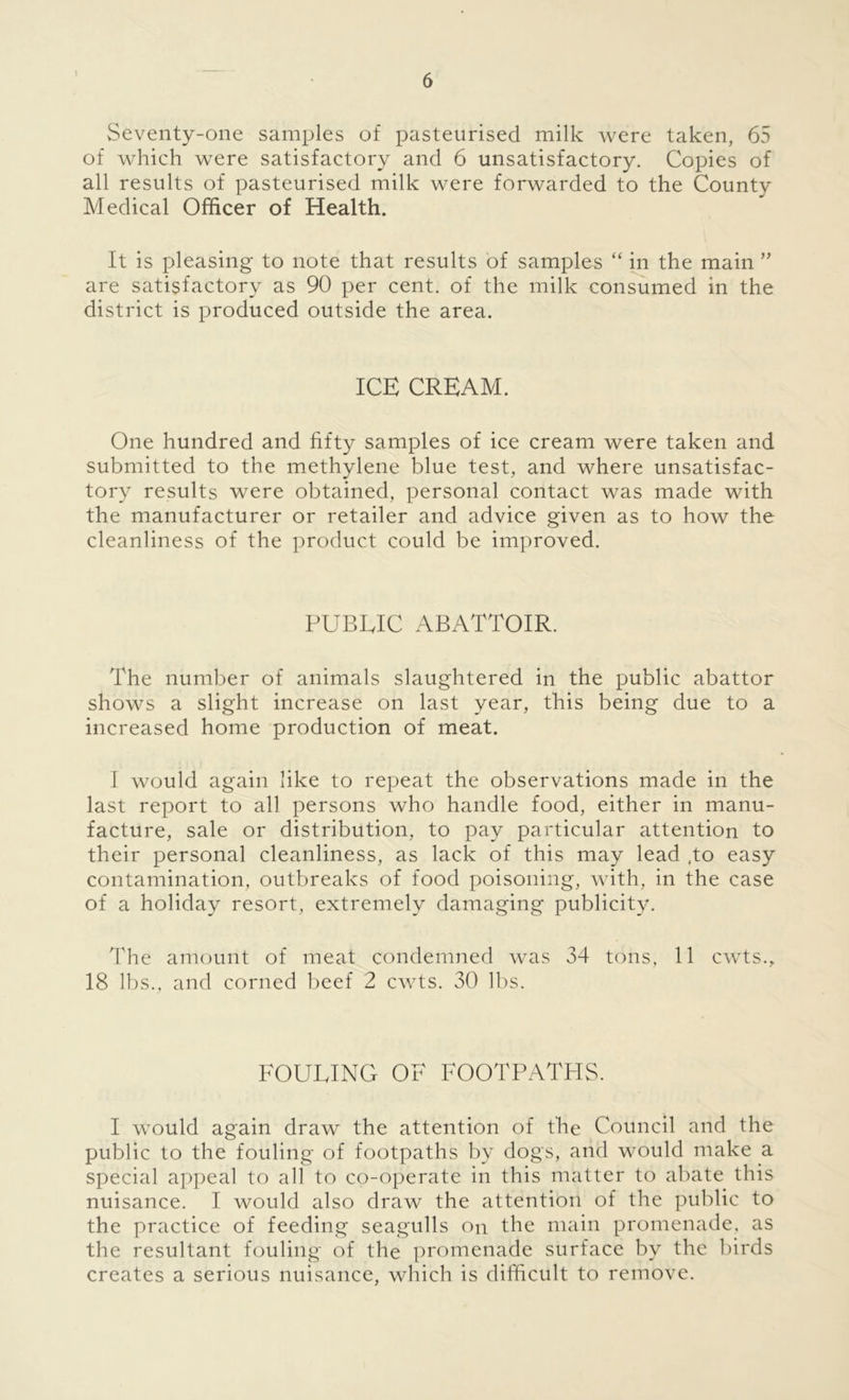 t Seventy-one samples of pasteurised milk were taken, 65 of which were satisfactory and 6 unsatisfactory. Copies of all results of pasteurised milk were forwarded to the County Medical Officer of Health. It is pleasing to note that results of samples “ in the main ” are satisfactory as 90 per cent, of the milk consumed in the district is produced outside the area. ICE CREAM. One hundred and fifty samples of ice cream were taken and submitted to the methylene blue test, and where unsatisfac- tory results were obtained, personal contact was made with the manufacturer or retailer and advice given as to how the cleanliness of the product could be improved. PUBLIC ABATTOIR. The number of animals slaughtered in the public abattor shows a slight increase on last year, this being due to a increased home production of meat. I would again like to repeat the observations made in the last report to all persons who handle food, either in manu- facture, sale or distribution, to pay particular attention to their personal cleanliness, as lack of this may lead ,to easy contamination, outbreaks of food poisoning, with, in the case of a holiday resort, extremely damaging publicity. The amount of meat condemned was 34 tons, 11 cwts., 18 lbs., and corned beef 2 cwts. 30 lbs. FOULING OF FOOTPATHS. I would again draw the attention of the Council and the public to the fouling of footpaths by dogs, and would make a special appeal to all to co-operate in this matter to abate this nuisance. I would also draw the attention of the public to the practice of feeding seagulls on the main promenade, as the resultant fouling of the promenade surface by the birds creates a serious nuisance, which is difficult to remove.
