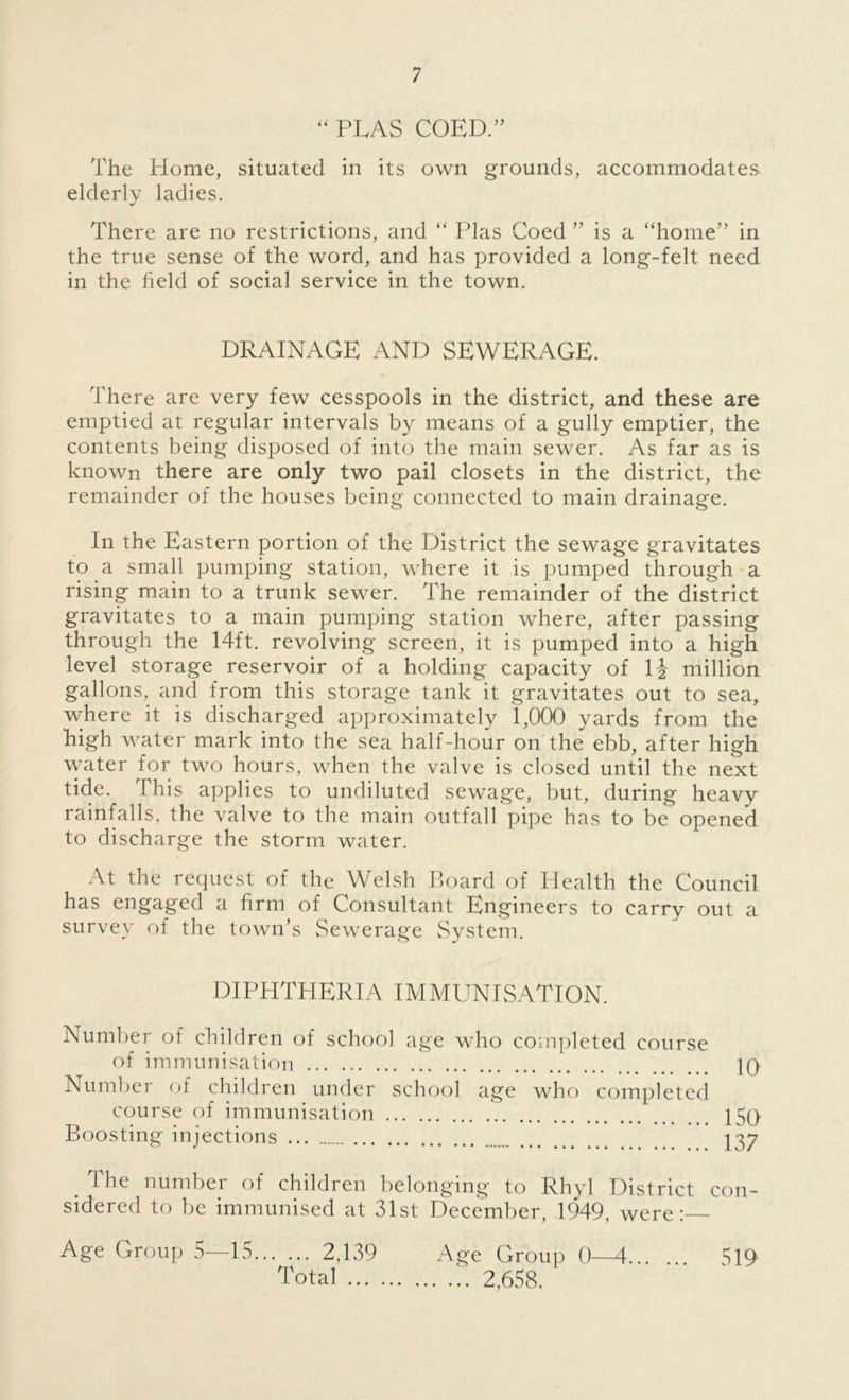 “ PEAS COED.” The Plome, situated in its own grounds, accommodates elderly ladies. There are no restrictions, and “ Plas Coed ” is a “home” in the true sense of the word, and has provided a long-felt need in the field of social service in the town. DRAINAGE AND SEWERAGE. There are very few cesspools in the district, and these are emptied at regular intervals by means of a gully emptier, the contents being disposed of into the main sewer. As far as is known there are only two pail closets in the district, the remainder of the houses being connected to main drainage. In the Eastern portion of the District the sewage gravitates to a small pumping station, where it is pumped through a rising main to a trunk sewer. The remainder of the district gravitates to a main pumping station where, after passing through the 14ft. revolving screen, it is pumped into a high level storage reservoir of a holding capacity of li million gallons, and from this storage tank it gravitates out to sea, where it is discharged approximately 1,000 yards from the high water mark into the sea half-hour on the ebb, after high water for two hours, when the valve is closed until the next tide. This applies to undiluted sewage, but, during heavy rainfalls, the valve to the main outfall pipe has to be opened to discharge the storm water. At the request of the Welsh Board of Health the Council has engaged a firm of Consultant Engineers to carry out a survey of the town’s Sewerage System. DIPHTHERIA IMMUNISATION. Number of children of school age who completed course of immunisation 10 Number of children under school age who completed course of immunisation 150 Boosting injections * 137 The number of children belonging to Rhyl District con- sidered to be immunised at 31st December, 1949, were: Age Group 5—15 2,139 Age Group 0—4 519 Total 2,658.