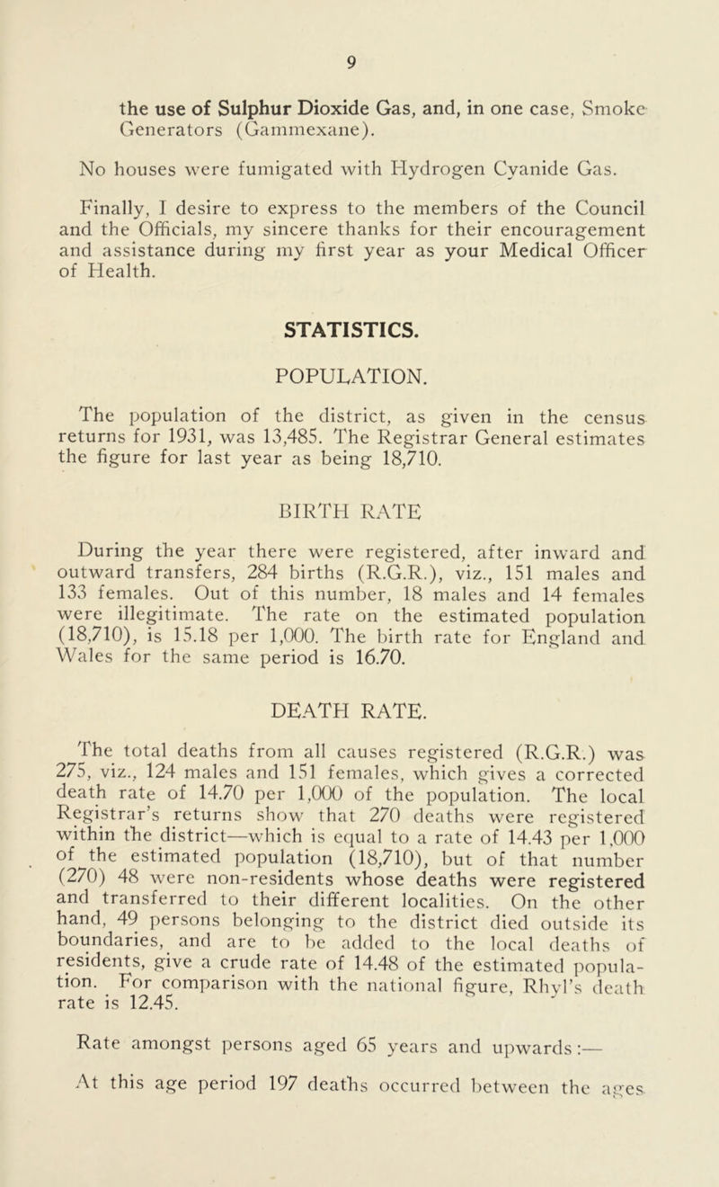 the use of Sulphur Dioxide Gas, and, in one case, Smoke Generators (Gammexane). No houses were fumigated with Hydrogen Cyanide Gas. Finally, I desire to express to the members of the Council and the Officials, my sincere thanks for their encouragement and assistance during my first year as your Medical Officer of Health. STATISTICS. POPULATION. The population of the district, as given in the census returns for 1931, was 13,485. The Registrar General estimates the figure for last year as being 18,710. BIRTH RATE During the year there were registered, after inward and outward transfers, 284 births (R.G.R.), viz., 151 males and 133 females. Out of this number, 18 males and 14 females were illegitimate. The rate on the estimated population (18,710), is 15.18 per 1,000. The birth rate for England and Wales for the same period is 16.70. DEATH RATE. The total deaths from all causes registered (R.G.R.) was 275, viz., 124 males and 151 females, which gives a corrected death rate of 14.70 per 1,000 of the population. The local Registrar’s returns show that 270 deaths were registered within the district—which is equal to a rate of 14.43 per 1,000 of the estimated population (18,710), but of that number (270) 48 were non-residents whose deaths were registered and transferred to their different localities. On the other hand, 49 persons belonging to the district died outside its boundaries, and are to be added to the local deaths of residents, give a crude rate of 14.48 of the estimated popula- tion. For comparison with the national figure, Rhvl’s death rate is 12.45. Rate amongst persons aged 65 years and upwards At this age period 197 deaths occurred between the ares. o ^