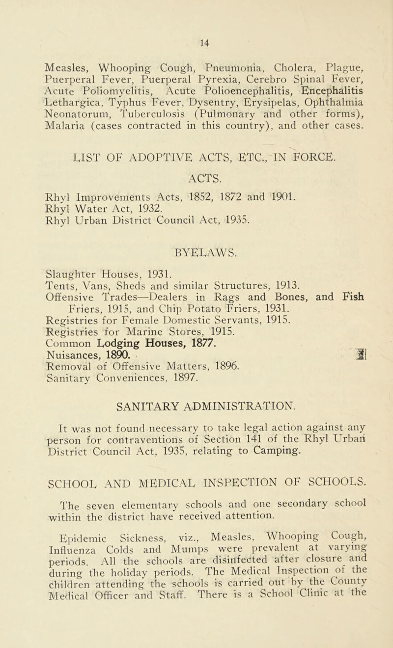 Measles, Whooping Cough, Pneumonia, Cholera, Plague, Puerperal Fever, Puerperal Pyrexia, Cerebro Spinal Fever, Acute Poliomyelitis, Acute Polioencephalitis, Encephalitis Lethargica, Typhus Fever, Dysentry, Erysipelas, Ophthalmia Neonatorum, Tuberculosis (Pulmonary and other forms), Malaria (cases contracted in this country), and other cases. FIST OF ADOPTIVE ACTS, ETC., IN FORCE. ACTS. Rhyl Improvements Acts, 1852, 1872 and 1901. Rhyl Water Act, 1932. Rhyl Urban District Council Act, 1935. BYELAWS. Slaughter Houses, 1931. Tents, Vans, Sheds and similar Structures, 1913. Offensive Trades—Dealers in Rags and Bones, and Fish Friers, 1915, and Chip Potato Friers, 1931. Registries for Female Domestic Servants, 1915. Registries for Marine Stores, 1915. Common Lodging Houses, 1877. Nuisances, 1890. • Ml Removal of Offensive Matters, 1896. Sanitary Conveniences, 1897. SANITARY ADMINISTRATION. It was not found necessary to take legal action against any person for contraventions of Section 141 of the Rhyl Lrbaii District Council Act, 1935, relating to Camping. SCHOOL AND MEDICAL INSPECTION OF SCHOOLS. The seven elementary schools and one secondary school within the district have received attention. Epidemic Sickness, viz., Measles, Whooping Cough, Influenza Colds and Mumps were prevalent at varying periods. All the schools are disinfected after closure and during the holiday periods. The Medical Inspection of the children attending the schools is carried out by the County Medical Officer and Staff. There is a School Clinic at the