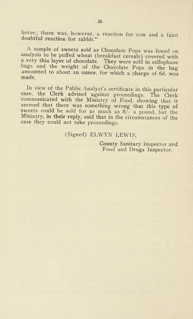 horse; there was, however, a reaction for cow and a faint doubtful reaction for rabbit/’ A sample of sweets sold as Chocolate Pops was found on analysis to be puffed wheat (breakfast cereals) covered with a very thin layer of chocolate. They were sold in cellophane bags and the weight of the Chocolate Pops in the bag amounted to about an ounce, for which a charge of 6d. was made. In view of the Public Analyst’s certificate in this particular case, the Clerk advised against proceedings. The Clerk communicated with the Ministry of Pood, showing that it seemed that there was something wrong that this type of sweets could be sold for as much as 8/- a pound, but the Ministry, in their reply, said that in the circumstances of the case they could not take proceedings. (Signed) ELWYN LEWIS, County Sanitary Inspector and Food and Drugs Inspector. \