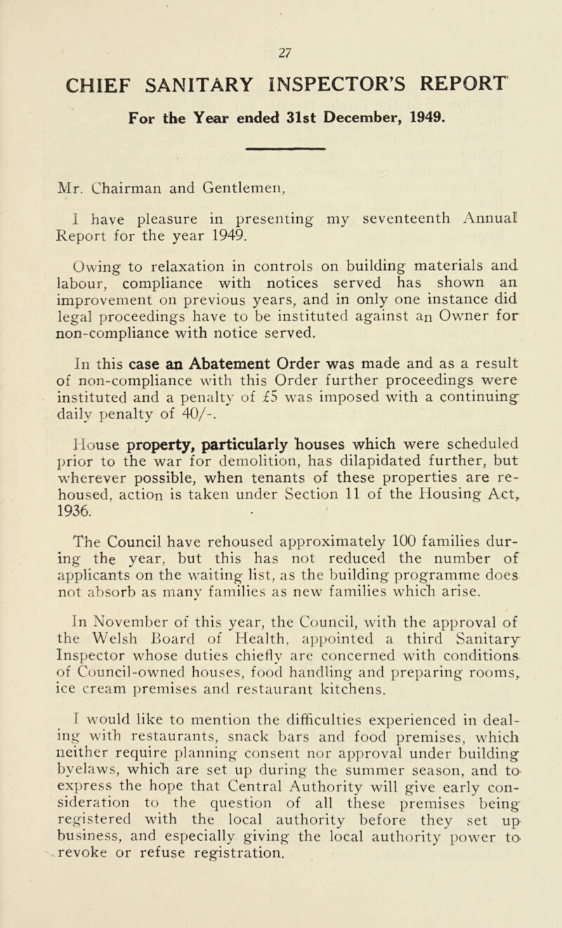 CHIEF SANITARY INSPECTOR'S REPORT For the Year ended 31st December, 1949. Mr. Chairman and Gentlemen, 1 have pleasure in presenting my seventeenth Annual Report for the year 1949. Owing to relaxation in controls on building materials and labour, compliance with notices served has shown an improvement on previous years, and in only one instance did legal proceedings have to be instituted against an Owner for non-compliance with notice served. In this case an Abatement Order was made and as a result of non-compliance with this Order further proceedings were instituted and a penalty of £5 was imposed with a continuing^ daily penalty of 40/-. House property, particularly houses which were scheduled prior to the war for demolition, has dilapidated further, but wherever possible, when tenants of these properties are re- housed, action is taken under Section 11 of the Housing Act,. 1936. The Council have rehoused approximately 100 families dur- ing the year, but this has not reduced the number of applicants on the waiting list, as the building programme does not absorb as many families as new families which arise. In November of this year, the Council, with the approval of the Welsh Board of Health, appointed a third Sanitary Inspector whose duties chiefly are concerned with conditions of Council-owned houses, food handling and preparing rooms, ice cream premises and restaurant kitchens. 1 would like to mention the difficulties experienced in deal- ing with restaurants, snack bars and food premises, which neither require planning consent nor approval under building byelaws, which are set up during the summer season, and to express the hope that Central Authority will give early con- sideration to the question of all these premises being' registered with the local authority before they set up business, and especially giving the local authority power to- revoke or refuse registration.
