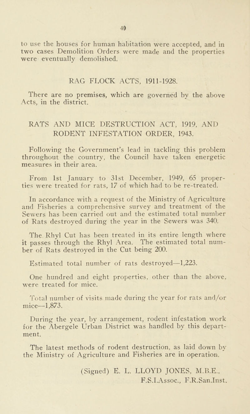 to use the houses for human habitation were accepted, and in two cases Demolition Orders were made and the properties were eventually demolished. RAG FLOCK ACTS, 1911-1928. There are no premises, which are governed by the above Acts, in the district. RATS AND MICE DESTRUCTION ACT, 1919, AND RODENT INFESTATION ORDER, 1943. Following the Government’s lead in tackling this problem throughout the country, the Council have taken energetic measures in their area. From 1st January to 31st December, 1949, 65 proper- ties were treated for rats, 17 of which had to be re-treated. In accordance with a request of the Ministry of Agriculture and Fisheries a comprehensive survey and treatment of the Sewers has been carried out and the estimated total number of Rats destroyed during the year in the Sewers was 340. The Rhyl Cut has been treated in its entire length where it passes through the Rhyl Area. The estimated total num- ber of Rats destroyed in the Cut being 200. Estimated total number of rats destroyed—1,223. One hundred and eight properties, other than the above, were treated for mice. Total number of visits made during the year for rats and/or mice—-1,873. During the year, by arrangement, rodent infestation work for the Abergele Urban District was handled by this depart- ment. The latest methods of rodent destruction, as laid down by the Ministry of Agriculture and Fisheries are in operation. (Signed) E. U. FLOYD JONES. M.B.E., F.S.I.Assoc., F.R.San.Inst.