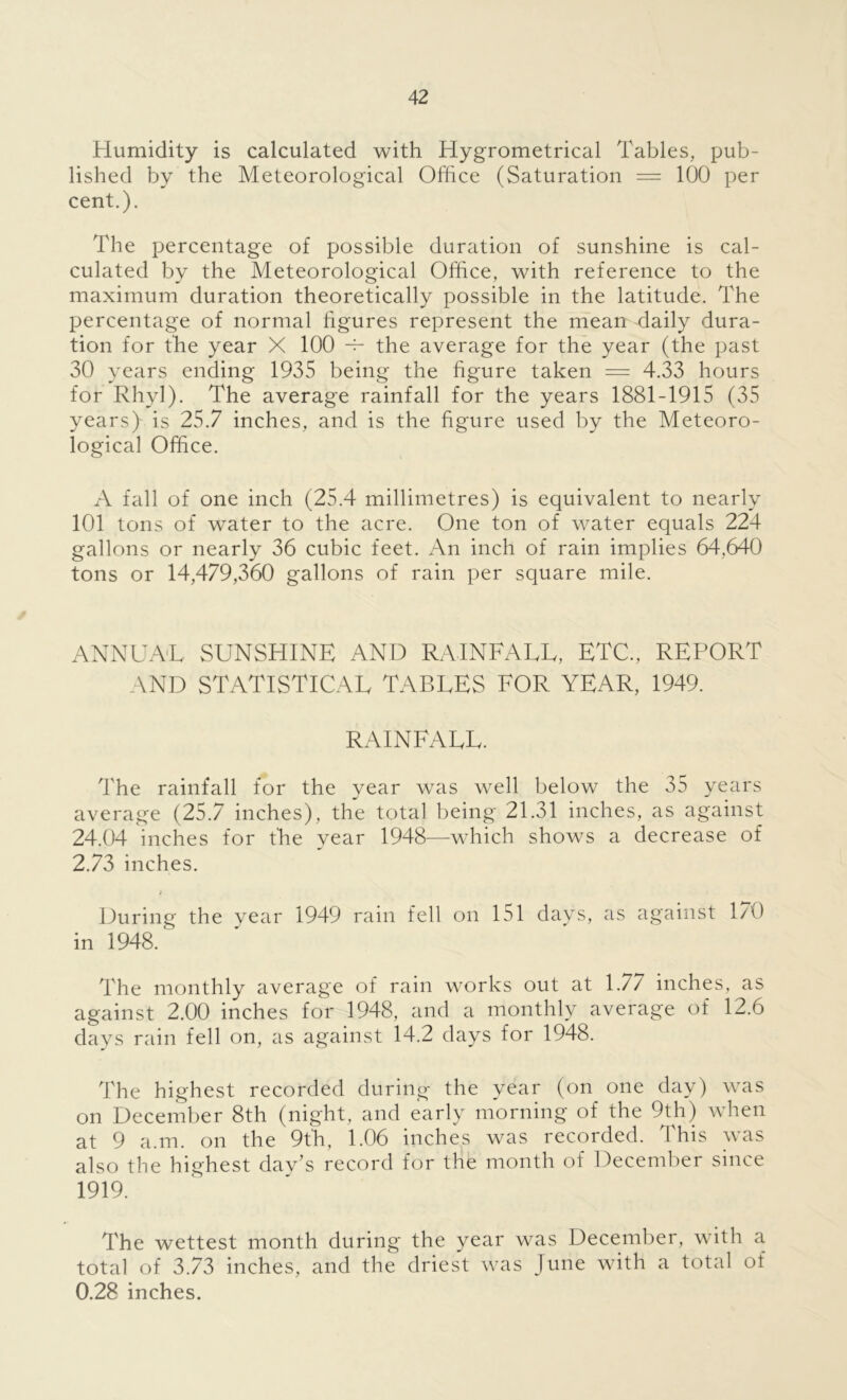 Humidity is calculated with Hygrometrical Tables, pub- lished by the Meteorological Office (Saturation — 100 per cent.). The percentage of possible duration of sunshine is cal- culated by the Meteorological Office, with reference to the maximum duration theoretically possible in the latitude. The percentage of normal figures represent the mean daily dura- tion for the year X 100 -t- the average for the year (the past 30 years ending 1935 being the figure taken = 4.33 hours for Rhyl). The average rainfall for the years 1881-1915 (35 years) is 25.7 inches, and is the figure used by the Meteoro- logical Office. A fall of one inch (25.4 millimetres) is equivalent to nearly 101 tons of water to the acre. One ton of water equals 224 gallons or nearly 36 cubic feet. An inch of rain implies 64,640 tons or 14,479,360 gallons of rain per square mile. ANNUAL SUNSHINE AND RAINFALL, ETC., REPORT AND STATISTICAL TABLES FOR YEAR, 1949. RAINFALL. The rainfall for the year was well below the 35 years average (25.7 inches), the total being 21.31 inches, as against 24.04 inches for the year 1948—which shows a decrease of 2.73 inches. > During the vear 1949 rain fell on 151 days, as against 1/0 in 1948.* The monthly average of rain works out at 1.77 inches, as against 2.00 inches for 1948, and a monthly average of 12.6 days rain fell on, as against 14.2 days for 1948. The highest recorded during the year (on one day) was on December 8th (night, and early morning of the 9th) when at 9 a.m. on the 9th, 1.06 inches was recorded. This was also the highest day’s record for the month of December since 1919. The wettest month during the year was December, with a total of 3.73 inches, and the driest was June with a total of 0.28 inches.