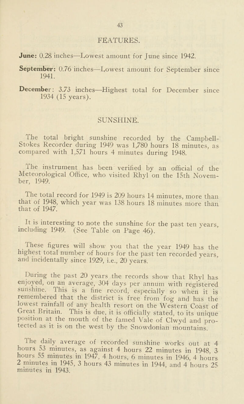 FEATURES. June: 0.28 inches—Lowest amount for June since 1942. September: 0.76 inches—Lowest amount for September since 1941. December: 3.73 inches—Highest total for December since 1934 (15 years). SUNSHINE. The total bright sunshine recorded by the Campbell- Stokes Recorder during 1949 was 1,780 hours 18 minutes, as compared with 1,571 hours 4 minutes during 1948. The instrument has been verified by an official of the Meteorological Office, who visited Rhyl on the 15th Novem- ber, 1949. The total record for 1949 is 209 hours 14 minutes, more than that of 1948, which year was 138 hours 18 minutes more than that of 1947. It is interesting to note the sunshine for the past ten years, including 1949. (See Table on Page 46). These figures will show you that the year 1949 has the highest total number of hours for the past ten recorded years, and incidentally since 1929, i.e., 20 years. During the past 20 years the records show that Rhyl has enjoyed, on an average, 304 days per annum with registered sunshine. This is a fine record, especially so when it is remembered that the district is free from fog and has the lowest rainfall of any health resort on the Western Coast of Great Britain. This is due, it is officially stated, to its unique position at the mouth of the famed Vale of Clwyd and pro- tected as it is on the west by the Snowdonian mountains. Ihe daily average of recorded sunshine works out at 4 hours 53 minutes, as against 4 hours 22 minutes in 1948, 3 hours 55 minutes in 1947, 4 hours, 6 minutes in 1946, 4 hours 2 minutes in 1945, 3 hours 43 minutes in 1944, and 4 hours 25 minutes in 1943.