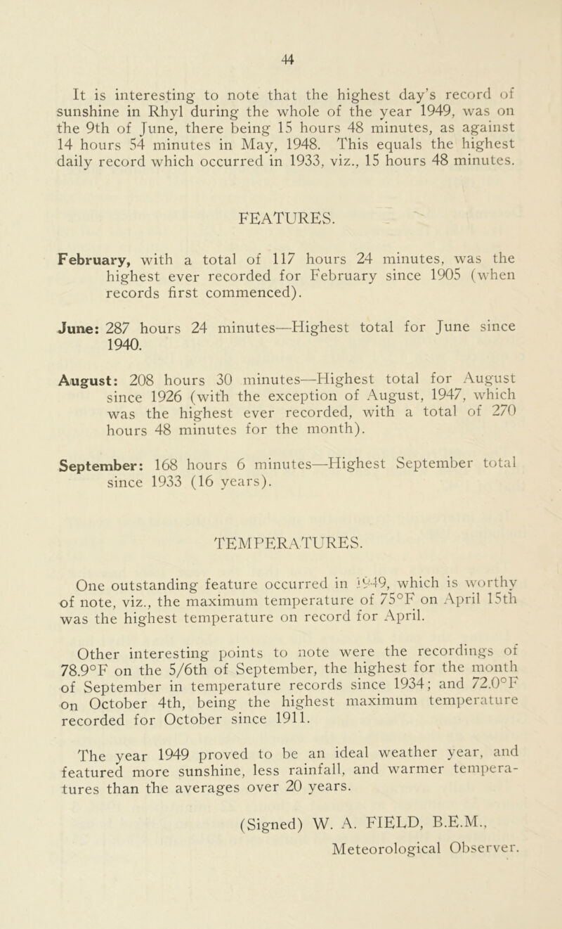 It is interesting to note that the highest day’s record of sunshine in Rhyl during the whole of the year 1949, was on the 9th of June, there being 15 hours 48 minutes, as against 14 hours 54 minutes in May, 1948. This equals the highest daily record which occurred in 1933, viz., 15 hours 48 minutes. FEATURES. February, with a total of 117 hours 24 minutes, was the highest ever recorded for February since 1905 (when records first commenced). June: 287 hours 24 minutes—Highest total for June since 1940. August: 208 hours 30 minutes—Highest total for August since 1926 (with the exception of August, 1947, which was the highest ever recorded, with a total of 270 hours 48 minutes for the month). September: 168 hours 6 minutes—Highest September total since 1933 (16 years). TEMPERATURES. One outstanding feature occurred in 1949, which is worthy of note, viz., the maximum temperature of 75°F on April 15th was the highest temperature on record for April. Other interesting points to note were the recordings of 78.9°F on the 5/6th of September, the highest for the month of September in temperature records since 1934; and 72.0°F on October 4th, being the highest maximum temperature recorded for October since 1911. The year 1949 proved to be an ideal weather year, and featured more sunshine, less rainfall, and warmer tempera- tures than the averages over 20 years. (Signed) W. A. FIELD, B.E.M., Meteorological Observer.