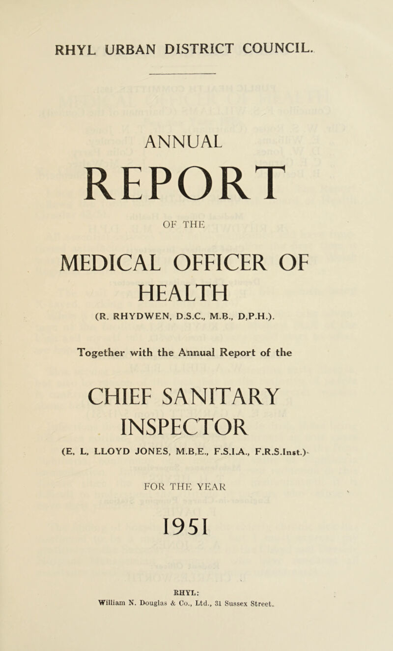 ANNUAL REPORT OF THE MEDICAL OFFICER OF HEALTH (R. RHYDWEN, D.S.C., M.B., D,P.H.). Together with the Annual Report of the CHIEF SANITARY INSPECTOR (E, L, LLOYD JONES, M.B,E., F.SJA., F.R.S.lnst.) FOR THE YEAR 1951 RHYL: William N. Douglas & Co., Ltd., 31 Sussex Street.