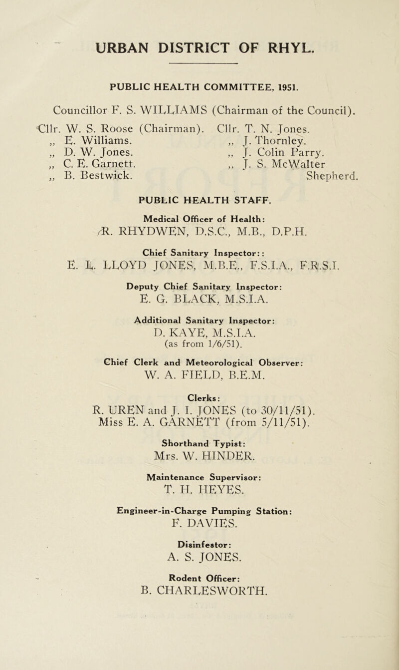 URBAN DISTRICT OF RHYL. PUBLIC HEALTH COMMITTEE, 195L Councillor F. S. WILLIAMS (Chairman of the Council). Cllr. W. S. Roose (Chairman). „ E. Williams. „ D. W. Jones. „ C. E. Garnett. ,, B. Bestwick. Cllr. T. N. Jones. ,, J. Thornley. ,, J. Colin Parry. ,, J. S. McWalter Shepherd. PUBLIC HEALTH STAFF. Medical Officer of Health: /R. RHYDWEN, D.S.C., M.B., D.P.H. Chief Sanitary I nspector:: E. L. LLOYD JONES, M.B.E., F.S.I.A., F.R.S.I. Deputy Chief Sanitary Inspector: E. G. BLACK, M.S.I.A. Additional Sanitary Inspector: D. KAYE, M.S.I.A. (as from 1/6/51). Chief Clerk and Meteorological Observer: W. A. FIELD, B.E.M. Clerks: R. UREN and J. I. JONES (to 30/11/51). Miss E. A. GARNETT (from 5/11/51). Shorthand Typist: Mrs. W. HINDER. Maintenance Supervisor: T. H. HEYES. Engineer-in-Charge Pumping Station: F. DAVIES. Disinfestor: A. S. JONES. Rodent Officer: B. CHARLESWORTH.