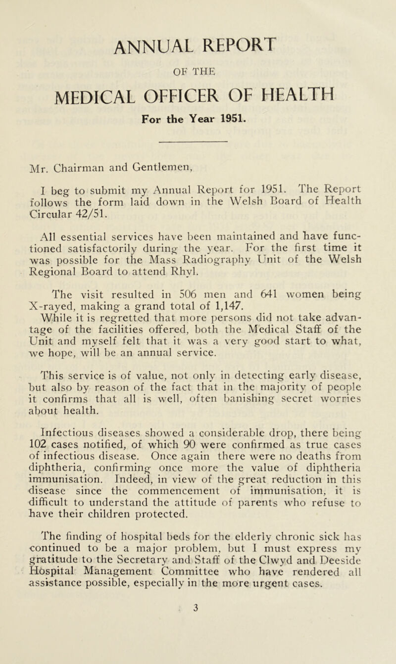 ANNUAL REPORT OF THE MEDICAL OFFICER OF HEALTH For the Year 1951. Mr. Chairman and Gentlemen, I beg to submit my Annual Report for 1951. The Report follows the form laid down in the Welsh Board of Health Circular 42/51. All essential services have been maintained and have func- tioned satisfactorily during the year. For the first time it was possible for the Mass Radiography Unit of the Welsh Regional Board to attend Rhyl. The visit resulted in 506 men and 641 women being X-rayed, making a grand total of 1,147. While it is regretted that more persons did not take advan- tage of the facilities offered, both the Medical Staff of the Unit and myself felt that it was a very good start to what, we hope, will be an annual service. This service is of value, not only in detecting early disease, but also by reason of the fact that in the majority of people it confirms that all is well, often banishing secret worries about health. Infectious diseases showed a considerable drop, there being 102 cases notified, of which 90 were confirmed as true cases of infectious disease. Once again there were no deaths from diphtheria, confirming once more the value of diphtheria immunisation. Indeed, in view of the great reduction in this disease since the commencement of immunisation, it is difficult to understand the attitude of parents who refuse to have their children protected. The finding of hospital beds for the elderly chronic sick has continued to be a major problem, but I must express my gratitude to the Secretary and Staff of the Clwyd and Deeside Hbspital Management Committee who have rendered all assistance possible, especially in the more urgent cases.