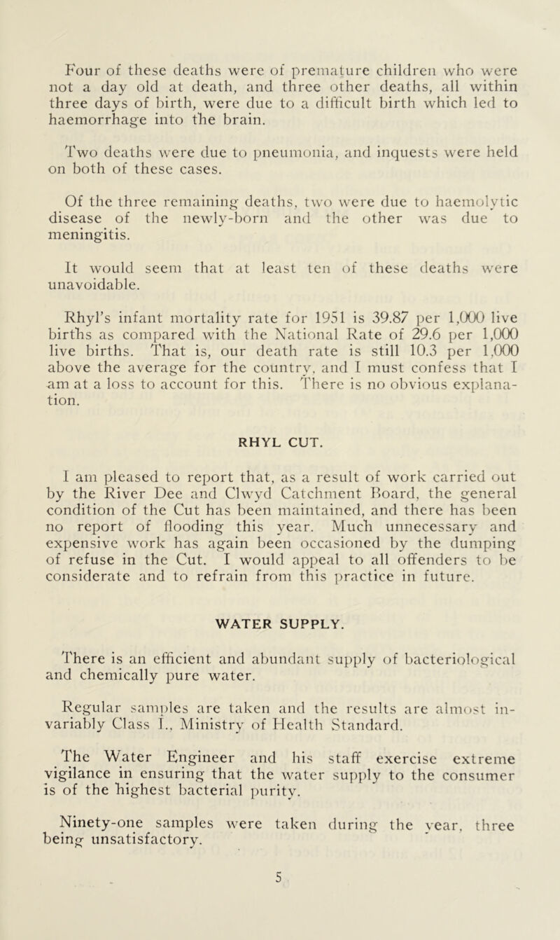 Four of these deaths were of premature children who were not a day old at death, and three other deaths, all within three days of birth, were due to a difficult birth which led to haemorrhage into the brain. Two deaths were due to pneumonia, and inquests were held on both of these cases. Of the three remaining deaths, two were due to haemolytic disease of the newly-born and the other was due to meningitis. It would seem that at least ten of these deaths were unavoidable. Rhyl’s infant mortality rate for 1951 is 39.87 per 1,000 live births as compared with the National Rate of 29.6 per 1,000 live births. That is, our death rate is still 10.3 per 1,000 above the average for the country, and I must confess that I am at a loss to account for this. There is no obvious explana- tion. RHYL CUT. I am pleased to report that, as a result of work carried out by the River Dee and Clwyd Catchment Board, the general condition of the Cut has been maintained, and there has been no report of flooding this year. Much unnecessary and expensive work has again been occasioned by the dumping of refuse in the Cut. I would appeal to all offenders to be considerate and to refrain from this practice in future. WATER SUPPLY. There is an efficient and abundant supply of bacteriological and chemically pure water. Regular samples are taken and the results are almost in- variably Class I., Ministry of Health Standard. The Mater Engineer and his staff exercise extreme vigilance in ensuring that the water supply to the consumer is of the highest bacterial purity. Ninety-one samples were taken during the vear, three being unsatisfactory.