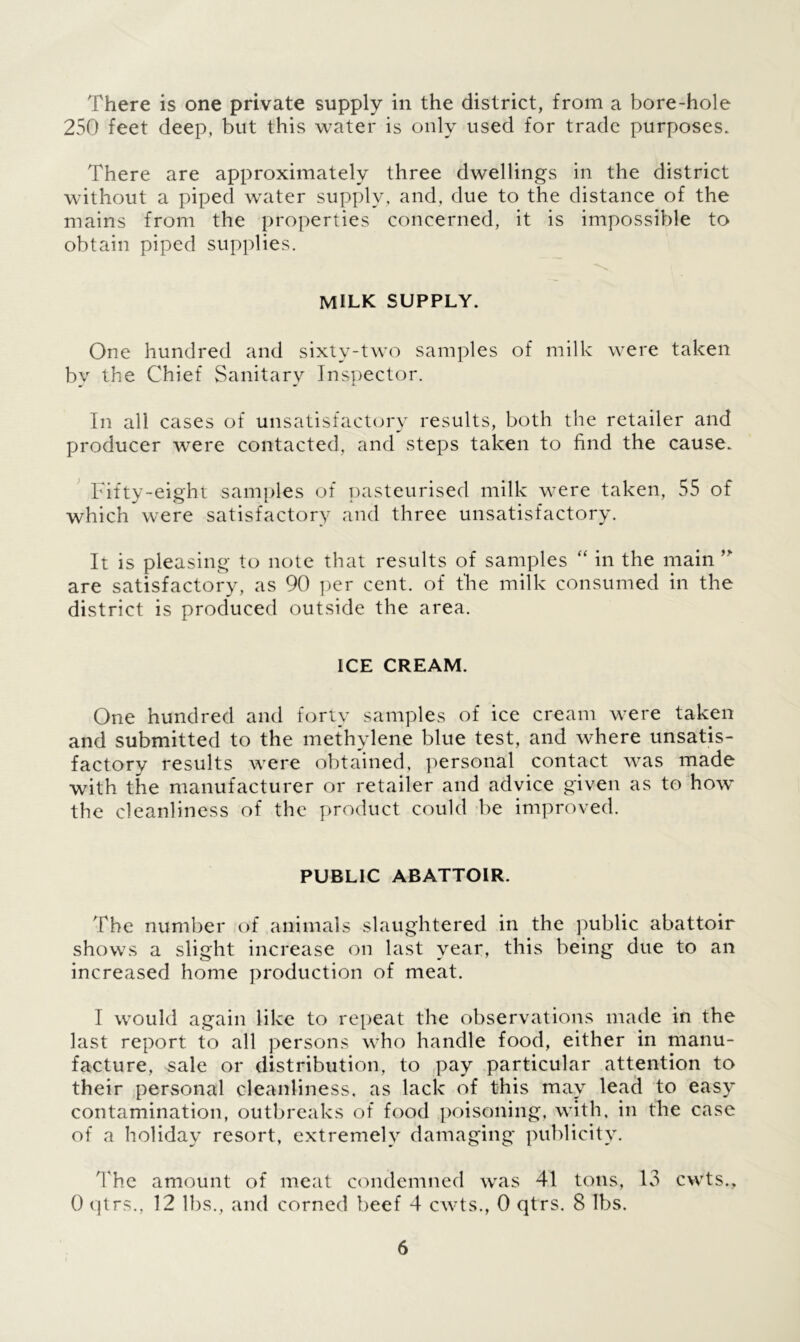 There is one private supply in the district, from a bore-hole 250 feet deep, but this water is only used for trade purposes. There are approximately three dwellings in the district without a piped water supply, and, due to the distance of the mains from the properties concerned, it is impossible to obtain piped supplies. milk supply. One hundred and sixtv-two samples of milk were taken by the Chief Sanitary Inspector. In all cases of unsatisfactory results, both the retailer and producer were contacted, and steps taken to find the cause. Fifty-eight samples of pasteurised milk were taken, 55 of which were satisfactory and three unsatisfactory. It is pleasing to note that results of samples “ in the main ” are satisfactory, as 90 per cent, of the milk consumed in the district is produced outside the area. ICE CREAM. One hundred and forty samples of ice cream were taken and submitted to the methylene blue test, and where unsatis- factory results were obtained, personal contact was made with the manufacturer or retailer and advice given as to how the cleanliness of the product could be improved. PUBLIC ABATTOIR. 'The number of animals slaughtered in the public abattoir shows a slight increase on last year, this being due to an increased home production of meat. I would again like to repeat the observations made in the last report to all persons who handle food, either in manu- facture, sale or distribution, to pay particular attention to their personal cleanliness, as lack of this may lead to easy contamination, outbreaks of food poisoning, with, in the case of a holiday resort, extremely damaging publicity. The amount of meat condemned was 41 tons, 13 cwts., 0 qtrs., 12 lbs., and corned beef 4 cwts., 0 qtrs. 8 lbs.