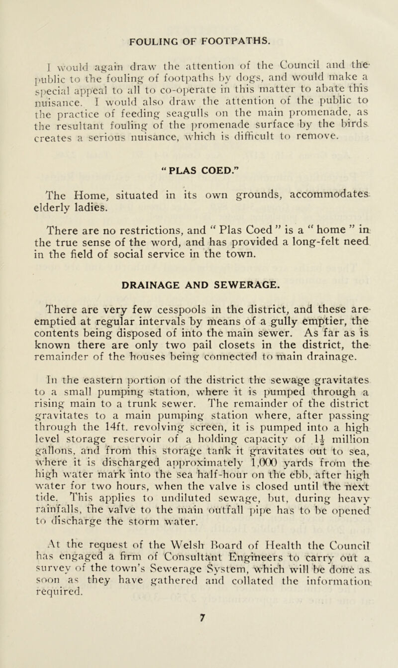 FOULING OF FOOTPATHS. I would again draw the attention of the Council and the- public to the fouling of footpaths by dogs, and would make a special appeal to all to co-operate in this matter to abate this nuisance. I would also draw the attention of the public to the practice of feeding seagulls on the main promenade, as the resultant fouling of the promenade surface by the birds creates a serious nuisance, which is difficult to remove. “PLAS COED.” The Home, situated in its own grounds, accommodates elderly ladies. There are no restrictions, and “ Plas Coed ” is a “ home ” in the true sense of the word, and has provided a long-felt need in the field of social service in the town. DRAINAGE AND SEWERAGE. There are very few cesspools in the district, and these are emptied at regular intervals by means of a gully emptier, the contents being disposed of into the main sewer. As far as is known there are only two pail closets in the district, the remainder of the houses being connected to main drainage. In the eastern portion of the district the sewage gravitates to a small pumping station, where it is pumped through a rising main to a trunk sewer. The remainder of the district gravitates to a main pumping station where, after passing through the 14ft. revolving screen, it is pumped into a high level storage reservoir of a holding capacity of H million gallons, and from this storage tank it gravitates out to sea, where it is discharged approximately 1,000 yards from the high water mark into the sea half-hour on the ebb, after high water for two hours, when the valve is closed until the next tide. This applies to undiluted sewage, but, during heavy rainfalls, the valve to the main outfall pipe has to be opened to discharge the storm water. At the request of the Welsh Board of Health the Council has engaged a firm of Consultant Engineers to carry out a survey of the town’s Sewerage System, which will be done as soon as they have gathered and collated the information required.