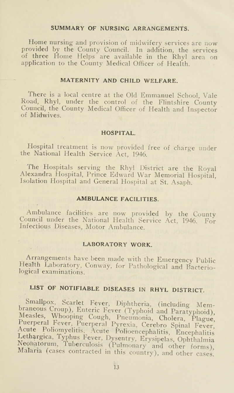 SUMMARY OF NURSING ARRANGEMENTS. Home nursing and provision of midwifery services are now provided by the County Council. In addition, the services of three Home Helps are available in the Rhyl area on application to the County Medical Officer of Health. MATERNITY AND CHILD WELFARE. i here is a local centre at the Old Emmanuel School, Vale Road, Rhyl, under the control of the Flintshire County Council, the County Medical Officer of Health and Inspector of Mid wives. HOSPITAL. Hospital treatment is now provided free of charge under the National Health Service Act, 1946. The Hospitals serving the Rhyl District are the Royal Alexandra Hospital, Prince Edward War Memorial Hospital, Isolation Hospital and General Hospital at St. Asaph. AMBULANCE FACILITIES. Ambulance facilities are now provided by the County Council under the National Health Service Act. 1946. For Infectious Diseases, Motor Ambulance. LABORATORY WORK. Arrangements have been made with the Emergency Public Health Laboratory, Conway, for Pathological and Bacterio- logical examinations. LIST OF NOTIFIABLE DISEASES IN RHYL DISTRICT. Smallpox, Scarlet Fever, Diphtheria, (including Mem- Maneoii.s Croup), Enteric Fever (Typhoid and Paratyphoid), Measles, Whooping Cough, Pneumonia, Cholera, ”Plague Puerperal Fever Puerperal Pyrexia, Cerebro Spinal Fever' Acute Poliomyelitis Acute Polioencephalitis, Encephalitis Dethargica, Typhus Fever, Dysentry, Erysipelas, Ophthalmia Neonatorum, 1 uberculosis (Pulmonary and other forms) Malaria (cases contracted in this country), and other cases
