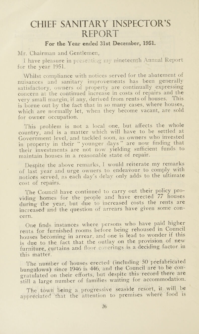 CHIEF SANITARY INSPECTOR’S REPORT For the Year ended 31 st December, 1951. Mr. Chairman and Gentlemen, I have pleasure in presenting my nineteenth Annual Report for the year 1951. Whilst compliance with notices served for the abatement of nuisances and sanitary improvements has been generally satisfactory, owners of property are continually expressing concern at the continued increase in costs of repairs and the very small margin, if any, derived from rents of houses. This is borne out by the fact that in so many cases, where houses, which are normally let, when they become vacant, are sold for owner occupation. This problem is not a local one, but affects the whole country, and is a matter which will have to be settled at Government level, and tackled soon, as owners who invested in propertv in their “ younger days are now finding that their investments are not now yielding sufficient funds to maintain houses in a reasonable state of repair. Despite the above remarks, 1 would reiterate my remarks of last year and urge owners to endeavour to comply with notices served, as each day’s delay only adds to the ultimate cost of repairs. The Council have continued to carry out their policy pro- viding homes for the people and have eiecied // houses during the year, but due to increased costs, the rents are increased and the question of arrears have given some con cern. One finds instances where persons who have paid higher rents for furnished rooms before being rehoused in Council houses becoming in arrear. and one is lead to wonder if this is due to the fact that the outlay on the provision of new furniture, curtains and floor coverings is a deciding factor in this matter. The number of houses erected (including 50 prefabricated bungalows) since 1946 is 446, and the Council are to be con gratulated on their efforts, but despite this record there aie still a large number of families waiting for accommodation. The town being a progressive appreciated that the attention to seaside resort, it will be premises where food is