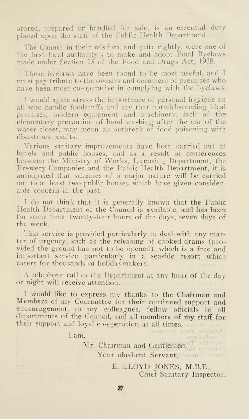 stored, prepared or handled for sale, is an essential duty placed upon the staff of the Public Health Department. The Council in their wisdom, and quite rightly, were one of the first local authority’s to make and adopt Food Byelaws made under Section 15 of the Food and Drugs Act, 1938. These byelaws have been found to be most useful, and I must pay tribute to the owners and occupiers of premises who have been most co-operative in complying with the byelaws. 1 would again stress the importance of personal hygiene on all who handle foodstuffs and say that notwithstanding ideal premises, modern equipment and machinery, lack of the elementary precaution of hand washing after the use of the water closet, may mean an outbreak of food poisoning with disastrous results. Various sanitary improvements have been carried out at hotels and public houses, and as a result of conferences between the Ministry of Works, Licensing Department, the Brewery Companies and the Public Health Department, it is anticipated that schemes of a major nature will be carried out to at least two public houses which have given consider- able concern in the past. I do not think that it is generally known that the Public Health Department of the Council is available, and has been for some time, twenty-four hours of the days, seven days of the week. This service is provided particularly to deal with any mat- ter of urgency, such as the releasing of choked drains (pro- vided the ground has not to be opened), which is a free and important service, particularly in a seaside resort which caters for thousands of holidaymakers. A telephone call to the Department at any hour of the day or night will receive attention. I would like to express my thanks to the Chairman and Members of my Committee for their continued support and encouragement, to my colleagues, fellow officials in all departments of the Council, and all members of my staff for their support and loyal co-operation at all times. I am, /»V ’ t ’ m I Mr. Chairman and Gentlemen, * < . i . •' i * • : : Your obedient Servant, E. LLOYD JONES, M.B.E., Chief Sanitary Inspector.
