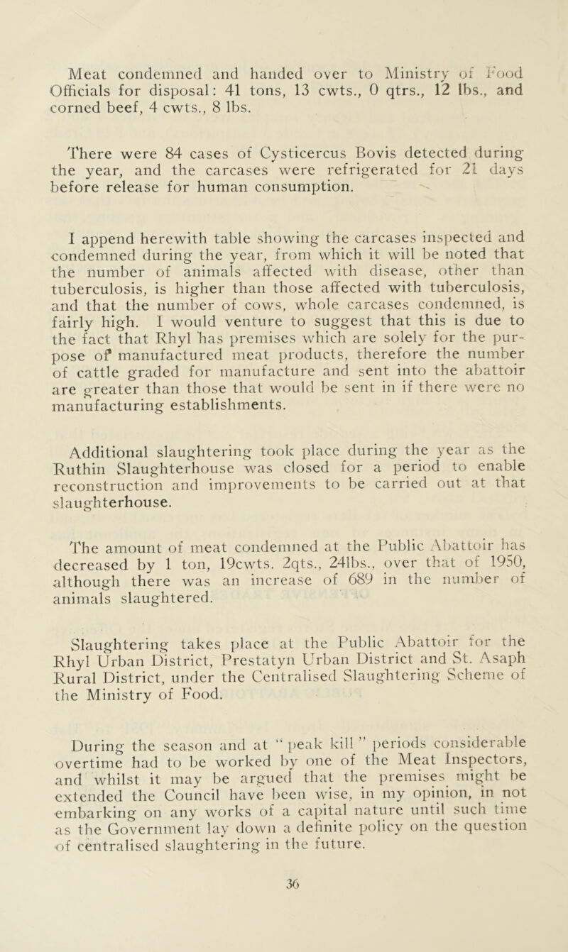 Meat condemned and handed over to Ministry of Food Officials for disposal: 41 tons, 13 cwts., 0 qtrs., 12 lbs., and corned beef, 4 cwts., 8 lbs. There were 84 cases of Cysticercus Bovis detected during the year, and the carcases were refrigerated for 21 days before release for human consumption. I append herewith table showing the carcases inspected and condemned during the year, from which it will be noted that the number of animals affected with disease, other than tuberculosis, is higher than those affected with tuberculosis, and that the number of cows, whole carcases condemned, is fairly high. I would venture to suggest that this is due to the fact that Rhyl has premises which are solely for the pur- pose of manufactured meat products, therefore the number of cattle graded for manufacture and sent into the abattoir are greater than those that would be sent in if there were no manufacturing establishments. Additional slaughtering took place during the year as the Ruthin Slaughterhouse was closed for a period to enable reconstruction and improvements to be carried out at that slaughterhouse. The amount of meat condemned at the Public Abattoir has decreased by 1 ton, 19cwts. 2qts., 241bs., over that of 1950, although there was an increase of 689 in the number of animals slaughtered. Slaughtering takes place at the Public Abattoir tor the Rhyl Urban District, Prestatyn Urban District and St. Asaph Rural District, under the Centralised Slaughtering Scheme of the Ministry of Food. During the season and at “ peak kill periods considerable overtime had to be worked by one of the Meat Inspectors, and whilst it may be argued that the premises might be extended the Council have been wise, in my opinion, in not embarking on any works of a capital nature until such time as the Government lay down a definite policy on the question of centralised slaughtering in the future.