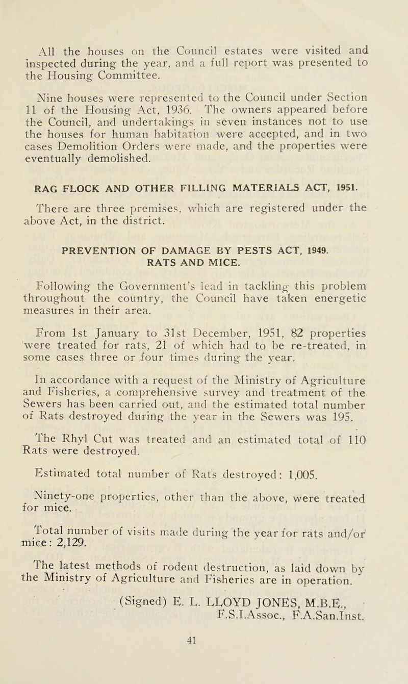 All the houses on the Council estates were visited and inspected during the year, and a full report was presented to the Housing Committee. Nine houses were represented to the Council under Section 11 of the Housing Act, 1936. The owners appeared before the Council, and undertakings in seven instances not to use the houses for human habitation were accepted, and in two cases Demolition Orders were made, and the properties were eventually demolished. RAG FLOCK AND OTHER FILLING MATERIALS ACT, 1951. There are three premises, which are registered under the above Act, in the district. PREVENTION OF DAMAGE BY PESTS ACT, 1949. RATS AND MICE. Following the Government’s lead in tackling this problem throughout the country, the Council have taken energetic measures in their area. From 1st January to 31st December, 1951, 82 properties were treated for rats, 21 of which had to be re-treated, in some cases three or four times during the year. In accordance with a request of the Ministry of Agriculture and Fisheries, a comprehensive survey and treatment of the Sewers has been carried out, and the estimated total number of Rats destroyed during the year in the Sewers was 195. The Rhyl Cut was treated and an estimated total of 110 Rats were destroyed. Estimated total number of Rats destroyed: 1,005. Ninety-one properties, other than the above, were treated for mice. Total number of visits made during the year for rats and/or mice: 2,129. The latest methods of rodent destruction, as laid down by the Ministry of Agriculture and Fisheries are in operation. (Signed) E. L. LEOYD JONES, M.B.E., F.S.I.Assoc., F.A.San.Inst.