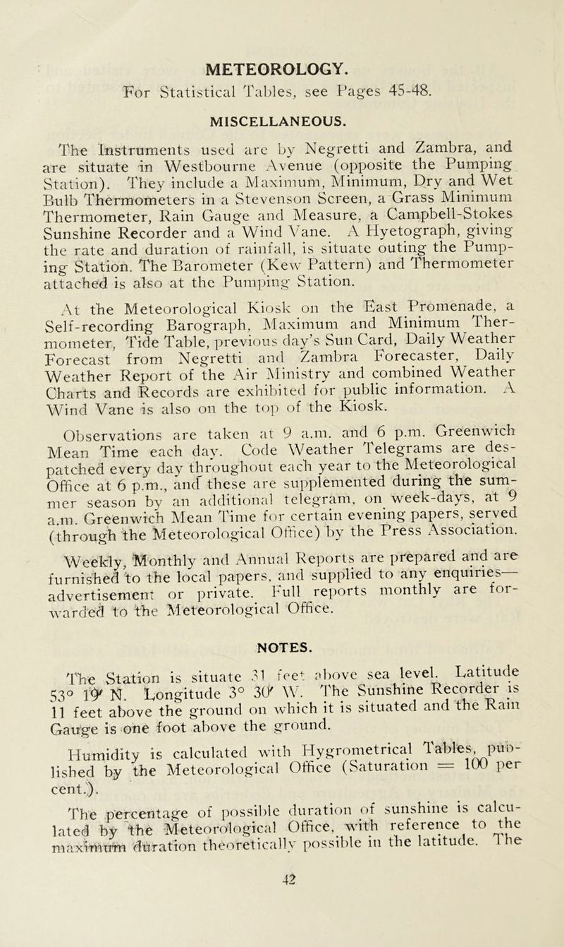 METEOROLOGY. For Statistical Tables, see Pages 45-48. MISCELLANEOUS. The Instruments used are by Negretti and Zambra, and are situate in Westbourne Avenue (opposite the Pumping Station). They include a Maximum, Minimum, Dry and Wet Bulb Thermometers in a Stevenson Screen, a Grass Minimum Thermometer, Rain Gauge and Measure, a Campbell-Stokes Sunshine Recorder and a Wind Vane. A Hyetograph, giving the rate and duration of rainfall, is situate outing the Pump- ing Station. The Barometer (Kew Pattern) and Thermometer attached is also at the Pumping Station. At the Meteorological Kiosk on the Fast Promenade, a Self-recording Barograph, Maximum and Minimum Ther- mometer, Tide Table, previous day's Sun Card, Daily Weather Forecast from Kegretti and Zambra borecaster, Dail\ Weather Report of the Air Ministry and combined Weather Charts and Records are exhibited for public information. A Wind Vane is also on the top of the Kiosk. Observations are taken at 9 a.m. and 6 p.m. Greenwich Mean Time each day. Code Weather Telegrams are des- patched every day throughout each year to the Meteorological Office at 6 p.m., ancf these are supplemented during the sum- mer season by an additional telegram, on week-days, at 9 a.m. Greenwich Mean Time for certain evening papers, served (through the Meteorological Office) by the Press Association. Weekly, Monthly and Annual Reports are prepared and are furnished to the local papers, and supplied to any enquiries advertisement or private. Full reports monthly are tor- warded to the Meteorological Office. NOTES. The Station is situate 31 fret above sea level. Latitude 53° If' N. Longitude 3° W W. The Sunshine Recorder is 11 feet above the ground on which it is situated and the Rain Gauge is one foot above the ground. Humidity is calculated with Hygrometrical Tables pub- lished by the Meteorological Office (Saturation — 100 per cent.). The percentage of possible duration of sunshine is calcu- lated by the Meteorological Office, with reference to the maxrrtitrrn duration theoretically possible in the latitude. 1 he