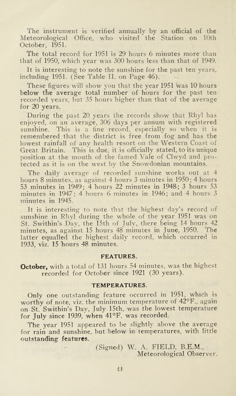 The instrument is verified annually by an official of the Meteorological Office, who visited the Station on 10th October, 1951. The total record for 1951 is 29 hours 6 minutes more than that of 1950, which year was 300 hours less than that of 1949. It is interesting to note the sunshine for the past ten years, including 1951. (See Table II. on Page 46). These figures will show you that the year 1951 was 10 hours below the average total number of hours for the past ten recorded years, but 35 hours higher than that of the average for 20 years. During the past 20 years the records show that Rhyl has enjoyed, on an average, 306 days per annum with registered sunshine. This is a fine record, especially so when it is remembered that the district is free from fog and has the lowest rainfall of any health resort on the Western Coast of Great Britain. This is due, it is officially stated, to its unique position at the mouth of the famed Vale of Clwyd and pro- tected as it is on the west by the Snowdonian mountains. The daily average of recorded sunshine works out at 4 hours 8 minutes, as against 4 hours 3 minutes in 1950; 4 hours 53 minutes in 1949 ; 4 hours 22 minutes in 1948 ; 3 hours 53 minutes in 1947; 4 hours 6 minutes in 1946; and 4 hours 3 minutes in 1945. It is interesting to note that the highest day’s record of sunshine in Rhyl during the whole of the year 1951 was on St. Swithin’s Day, the 15th of July, there being 14 hours 42 minutes, as against 15 hours 48 minutes in June, 1950. The latter equalled the highest daily record, which occurred in 1933, viz. 15 hours 48 minutes. FEATURES. October, with a total of 131 hours 54 minutes, was the highest recorded for October since 1921 (30 years). TEMPERATURES. Only one outstanding feature occurred in 1951, which is worthy of note, viz. the minimum temperature of 42°F., again on St. Swithin’s Day, July 15th , was the lowest temperature for July since 1939, when 41°F. was recorded. The year 1951 appeared to be slightly above the average for rain and sunshine, but below in temperatures, with little outstanding features. (Signed) W. A. FIELD, Meteorological Observer. rf