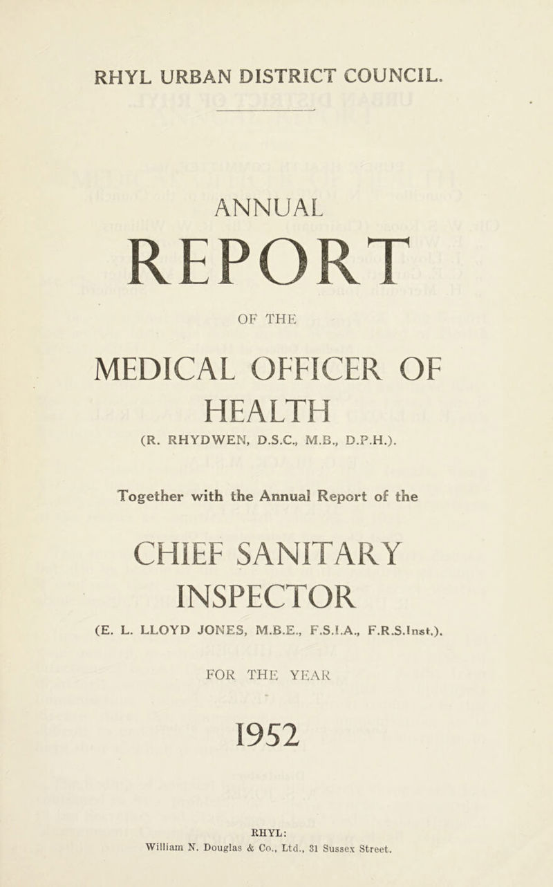 ANNUAL REPORT OF THE MEDICAL OFFICER OF HEALTH (R. RHYDWEN, D.S.C., M.B., D.P.H.). Together with the Annual Report of the CHIEF SANITARY INSPECTOR (E. L. LLOYD JONES, F.S.I.A., F.R.S.Inst.). FOR THE YEAR 1952 RHYL: William N. Douglas & Co., Ltd., 31 Sussex Street.
