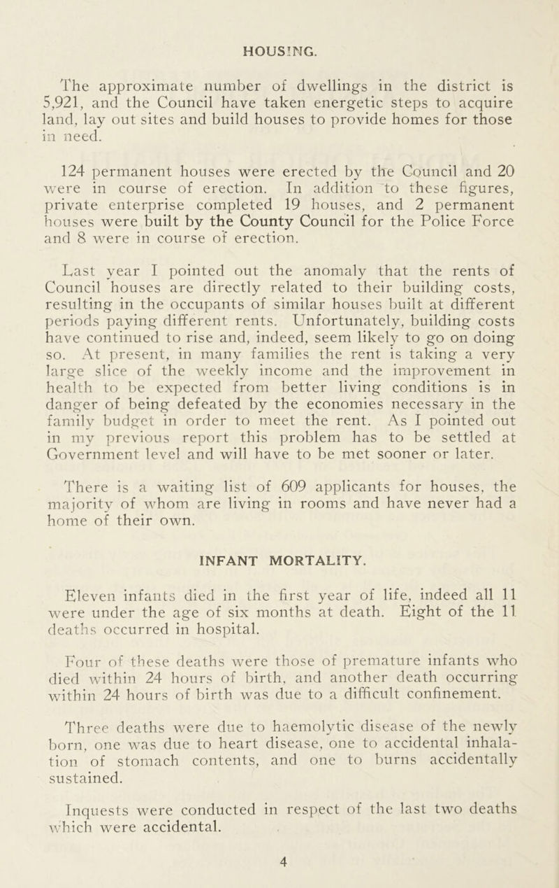HOUSING. The approximate number of dwellings in the district is 5,921, and the Council have taken energetic steps to acquire land, lay out sites and build houses to provide homes for those in need. 124 permanent houses were erected by the Council and 20 were in course of erection. In addition to these figures, private enterprise completed 19 houses, and 2 permanent houses were built by the County Council for the Police Force and 8 were in course of erection. Last year I pointed out the anomaly that the rents of Council houses are directly related to their building costs, resulting in the occupants of similar houses built at different periods paying different rents. Unfortunately, building costs have continued to rise and, indeed, seem likely to go on doing so. At present, in many families the rent is taking a very large slice of the weekly income and the improvement in health to be expected from better living conditions is in danger of being defeated by the economies necessary in the family budget in order to meet the rent. As I pointed out in my previous report this problem has to be settled at Government level and will have to be met sooner or later. There is a waiting list of 609 applicants for houses, the majoritv of whom are living in rooms and have never had a home of their own. INFANT MORTALITY. Eleven infants died in the first year of life, indeed all 11 were under the age of six months at death. Eight of the 11 deaths occurred in hospital. Four of these deaths were those of premature infants who died within 24 hours of birth, and another death occurring within 24 hours of birth was due to a difficult confinement. Three deaths were due to haemolytic disease of the newly born, one was due to heart disease, one to accidental inhala- tion of stomach contents, and one to burns accidentally sustained. Inquests were conducted in respect of the last two deaths which were accidental.