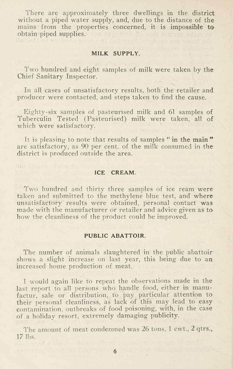 There are approximately three dwellings in the district without a piped water supply, and, due to the distance of the mains from the properties concerned, it is impossible to obtain piped supplies. MILK SUPPLY. Two hundred and eight samples of milk were taken by the Chief Sanitary Inspector. In all cases of unsatisfactory results, both the retailer and producer were contacted, and steps taken to find the cause. Eighty-six samples of pasteurised milk and 61 samples of Tuberculin Tested (Pasteurised) milk were taken, all of which were satisfactory. It is pleasing to note that results of samples “ in the main 99 are satisfactory, as 90 per cent, of the milk consumed in the district is produced outside the area. ICE CREAM. Two hundred and thirty three samples of ice ream were taken and submitted to the methylene blue test, and where unsatisfactory results were obtained, personal contact was made with the manufacturer or retailer and advice given as to how the cleanliness of the product could be improved. PUBLIC ABATTOIR. The number of animals slaughtered in the public abattoir shows a slight increase on last year, this being due to an increased home production of meat. 1 would again like to repeat the observations made in the last report to all persons who handle food, either in manu- factur, sale or distribution, to pay particular attention to their personal cleanliness, as lack of this may lead to easy contamination, outbreaks of food poisoning, with, in the case of a holiday resort, extremely damaging publicity. The amount of meat condemned was 26 tons, 1 cwt., 2 qtrs., 17 lbs.
