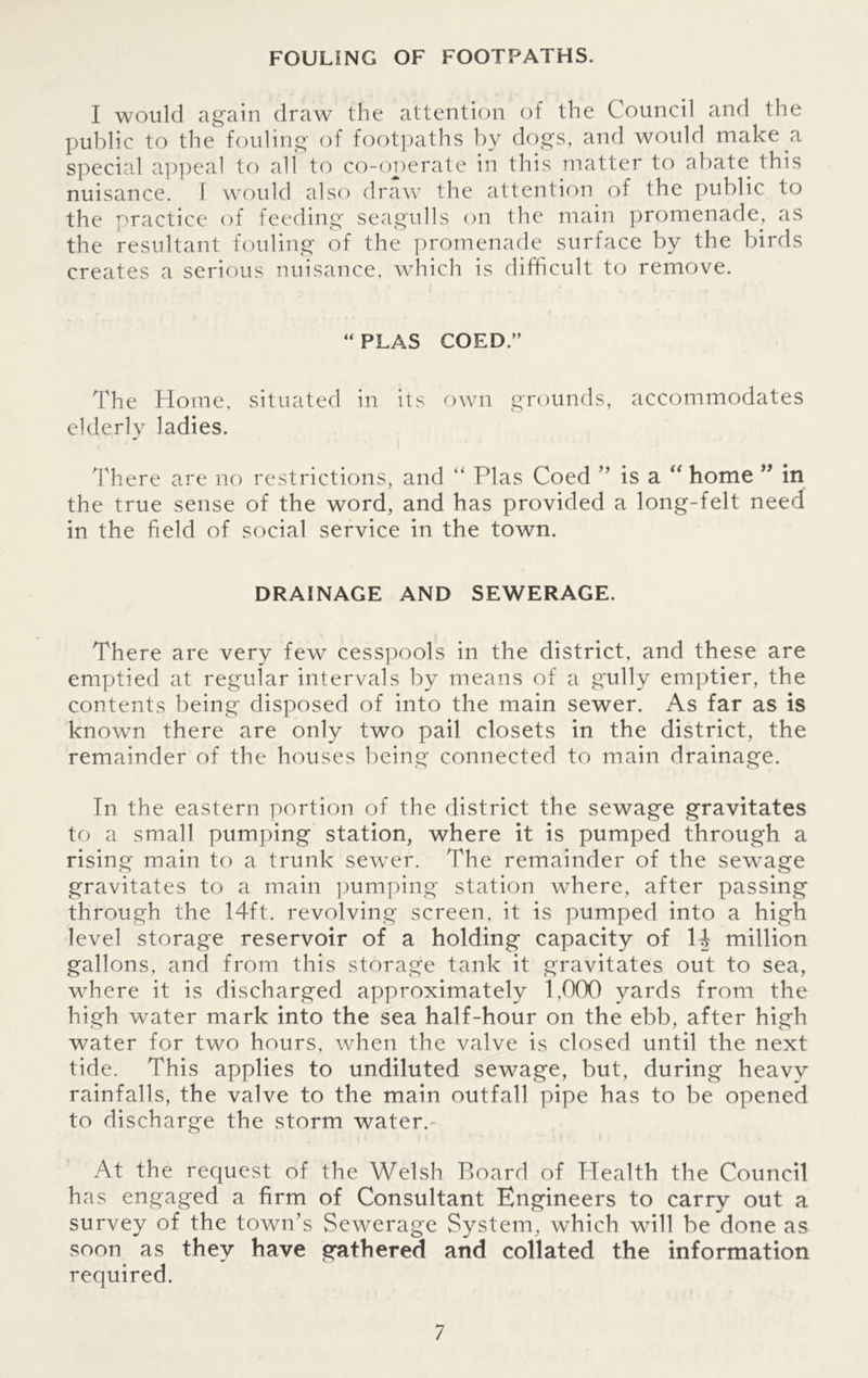 FOULING OF FOOTPATHS. I would again draw the attention of the Council and the public to the fouling of footpaths by dogs, and would make a special appeal to all to co-operate in this matter to abate this nuisance. I would also draw the attention of the public to the practice of feeding seagulls on the main promenade, as the resultant fouling of the promenade surface by the birds creates a serious nuisance, which is difficult to remove. “ PLAS COED.” The Home, situated in its own grounds, accommodates elderly ladies. There are no restrictions, and “ Plas Coed ” is a “ home ” in the true sense of the word, and has provided a long-felt need in the field of social service in the town. DRAINAGE AND SEWERAGE. There are very few cesspools in the district, and these are emptied at regular intervals by means of a gully emptier, the contents being disposed of into the main sewer. As far as is known there are only two pail closets in the district, the remainder of the houses being connected to main drainage. In the eastern portion of the district the sewage gravitates to a small pumping station, where it is pumped through a rising main to a trunk sewrer. The remainder of the sew^age gravitates to a main pumping station where, after passing through the 14ft. revolving screen, it is pumped into a high level storage reservoir of a holding capacity of H million gallons, and from this storage tank it gravitates out to sea, where it is discharged approximately 1,000 yards from the high water mark into the sea half-hour on the ebb, after high water for two hours, when the valve is closed until the next tide. This applies to undiluted sewage, but, during heavy rainfalls, the valve to the main outfall pipe has to be opened to discharge the storm water. At the request of the Welsh Board of Health the Council has engaged a firm of Consultant Engineers to carry out a survey of the town’s Sewerage System, which will be done as soon as they have gathered and collated the information required.