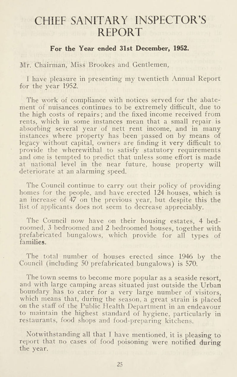 CHIEF SANITARY INSPECTOR’S REPORT For the Year ended 31st December, 1952. Mr. Chairman, Miss Brookes and Gentlemen, 1 have pleasure in presenting my twentieth Annual Report for the year 1952. The work of compliance with notices served for the abate- ment of nuisances continues to be extremely difficult, due to the high costs of repairs; and the fixed income received from rents, which in some instances mean that a small repair is absorbing several year of nett rent income, and in many instances where property has been passed on by means of legacy without capital, owners are finding it very difficult to provide the wherewithal to satisfy statutory requirements and one is tempted to predict that unless some effort is made at national level in the near future, house property will deteriorate at an alarming speed. The Council continue to carry out their policy of providing homes for the people, and have erected 124 houses, which is an increase of 47 on the previous year, but despite this the list of applicants does not seem to decrease appreciably. The Council now have on their housing estates, 4 bed- roomed, 3 bedroomed and 2 bedroomed houses, together with prefabricated bungalows, which provide for all types of families. The total number of houses erected since 1946 by the Council (including 50 prefabricated bungalows) is 570. The town seems to become more popular as a seaside resort, and with large camping areas situated just outside the Urban boundary has to cater for a very large number of visitors, which means that, during the season, a great strain is placed on the staff of the Public Health Department in an endeavour to maintain the highest standard of hygiene, particularly in restaurants, food shops and food-preparing kitchens. Notwithstanding all that I have mentioned, it is pleasing to report that no cases of food poisoning were notified during the year.