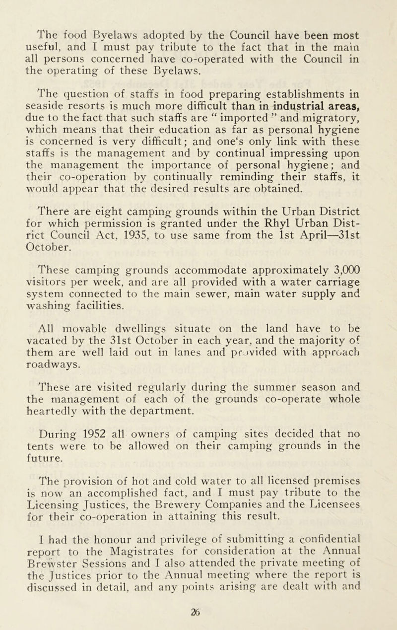 The food Byelaws adopted by the Council have been most useful, and I must pay tribute to the fact that in the main all persons concerned have co-operated with the Council in the operating of these Byelaws. The question of staffs in food preparing establishments in seaside resorts is much more difficult than in industrial areas, due to the fact that such staffs are “ imported ” and migratory, which means that their education as far as personal hygiene is concerned is very difficult; and one's only link with these staffs is the management and by continual impressing upon the management the importance of personal hygiene; and their co-operation by continually reminding their staffs, it would appear that the desired results are obtained. There are eight camping grounds within the Urban District for which permission is granted under the Rhyl Urban Dist- rict Council Act, 1935, to use same from the 1st April—31st October. These camping grounds accommodate approximately 3,000 visitors per week, and are all provided with a water carriage system connected to the main sewer, main water supply and washing facilities. All movable dwellings situate on the land have to be vacated by the 31st October in each year, and the majority of them are well laid out in lanes and provided with approach roadways. These are visited regularly during the summer season and the management of each of the grounds co-operate whole heartedlv with the department. During 1952 all owners of camping sites decided that no tents were to be allowed on their camping grounds in the future. The provision of hot and cold water to all licensed premises is now an accomplished fact, and I must pay tribute to the Licensing Justices, the Brewery Companies and the Licensees for their co-operation in attaining this result. I had the honour and privilege of submitting a confidential report to the Magistrates for consideration at the Annual Brewster Sessions and I also attended the private meeting of the Justices prior to the Annual meeting where the report is discussed in detail, and any points arising are dealt with and