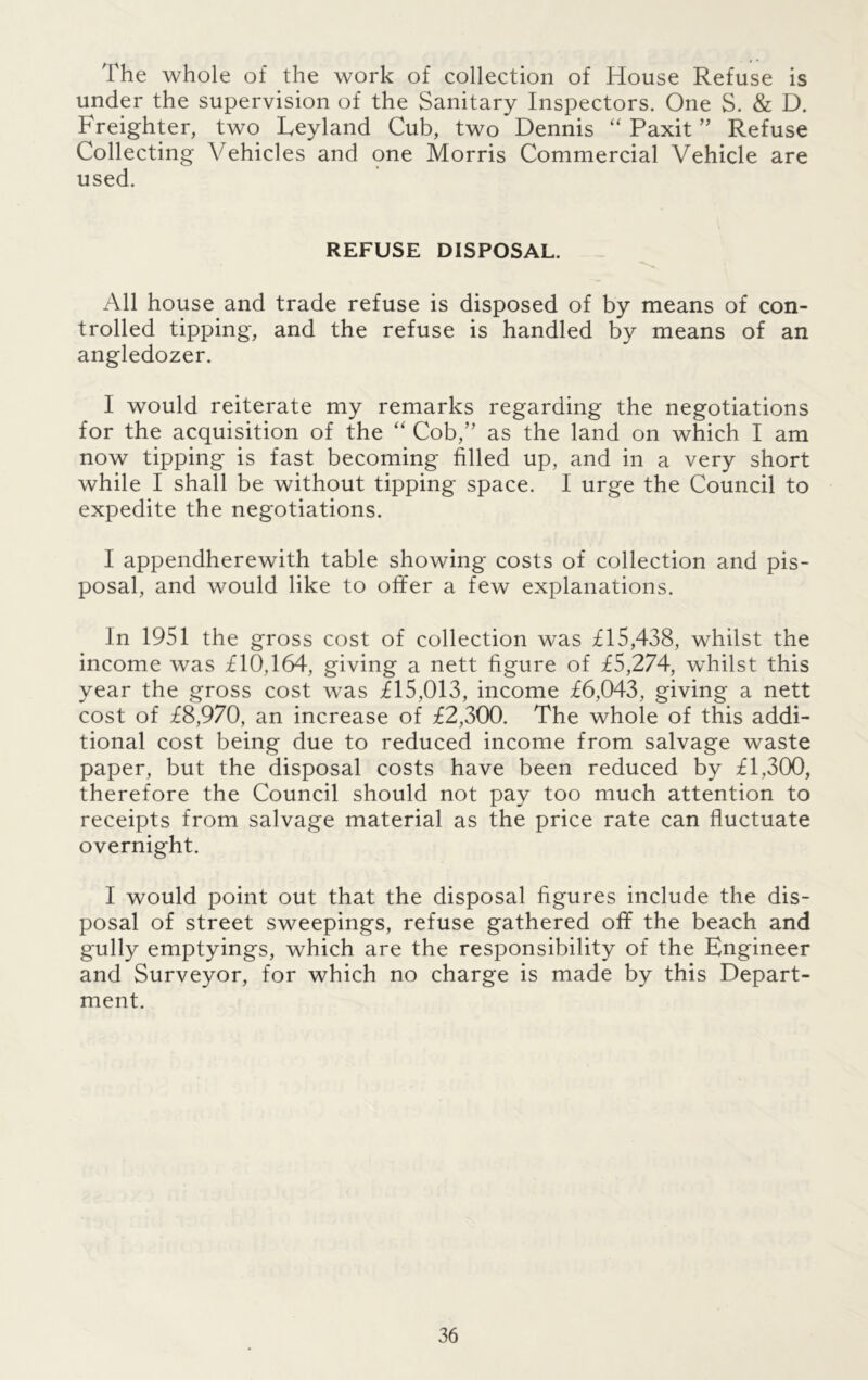 The whole of the work of collection of House Refuse is under the supervision of the Sanitary Inspectors. One S. & D. Freighter, two Leyland Cub, two Dennis “ Paxit ” Refuse Collecting Vehicles and one Morris Commercial Vehicle are used. REFUSE DISPOSAL. All house and trade refuse is disposed of by means of con- trolled tipping, and the refuse is handled by means of an angledozer. I would reiterate my remarks regarding the negotiations for the acquisition of the “ Cob,” as the land on which I am now tipping is fast becoming filled up, and in a very short while I shall be without tipping space. I urge the Council to expedite the negotiations. I appendherewith table showing costs of collection and pis- posal, and would like to offer a few explanations. In 1951 the gross cost of collection was £15,438, whilst the income was £10,164, giving a nett figure of £5,274, whilst this year the gross cost was £15,013, income £6,043, giving a nett cost of £8,970, an increase of £2,300. The whole of this addi- tional cost being due to reduced income from salvage waste paper, but the disposal costs have been reduced by £1,300, therefore the Council should not pay too much attention to receipts from salvage material as the price rate can fluctuate overnight. I would point out that the disposal figures include the dis- posal of street sweepings, refuse gathered off the beach and gully emptyings, which are the responsibility of the Engineer and Surveyor, for which no charge is made by this Depart- ment.